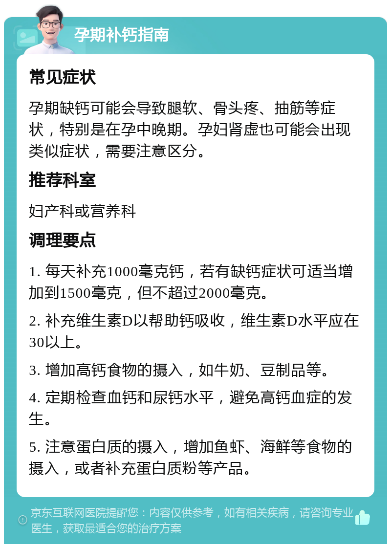 孕期补钙指南 常见症状 孕期缺钙可能会导致腿软、骨头疼、抽筋等症状，特别是在孕中晚期。孕妇肾虚也可能会出现类似症状，需要注意区分。 推荐科室 妇产科或营养科 调理要点 1. 每天补充1000毫克钙，若有缺钙症状可适当增加到1500毫克，但不超过2000毫克。 2. 补充维生素D以帮助钙吸收，维生素D水平应在30以上。 3. 增加高钙食物的摄入，如牛奶、豆制品等。 4. 定期检查血钙和尿钙水平，避免高钙血症的发生。 5. 注意蛋白质的摄入，增加鱼虾、海鲜等食物的摄入，或者补充蛋白质粉等产品。