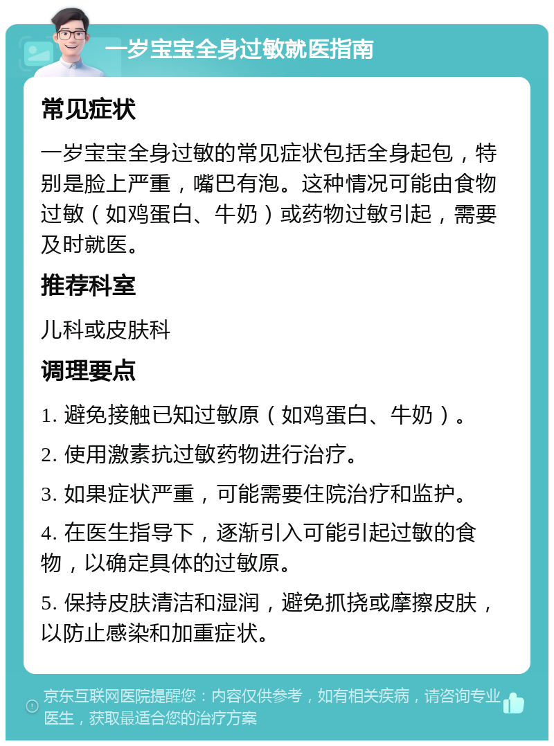 一岁宝宝全身过敏就医指南 常见症状 一岁宝宝全身过敏的常见症状包括全身起包，特别是脸上严重，嘴巴有泡。这种情况可能由食物过敏（如鸡蛋白、牛奶）或药物过敏引起，需要及时就医。 推荐科室 儿科或皮肤科 调理要点 1. 避免接触已知过敏原（如鸡蛋白、牛奶）。 2. 使用激素抗过敏药物进行治疗。 3. 如果症状严重，可能需要住院治疗和监护。 4. 在医生指导下，逐渐引入可能引起过敏的食物，以确定具体的过敏原。 5. 保持皮肤清洁和湿润，避免抓挠或摩擦皮肤，以防止感染和加重症状。