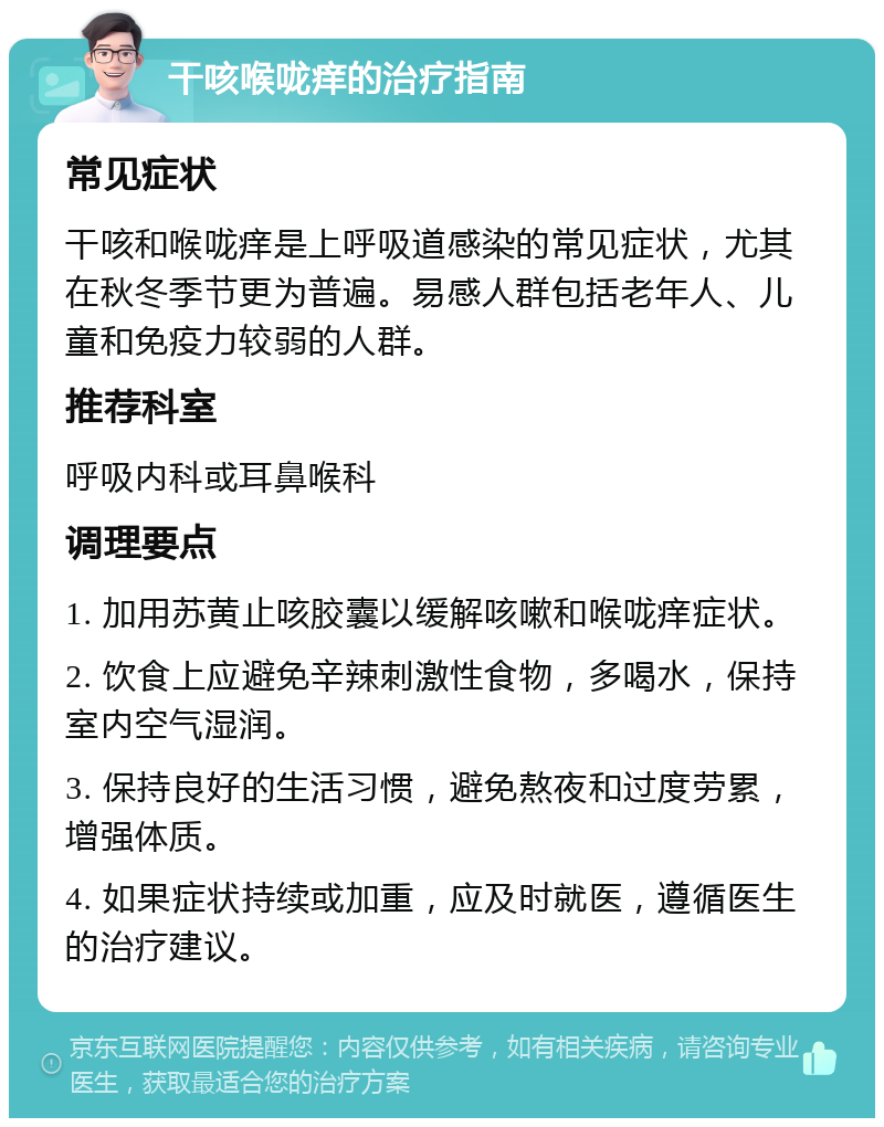 干咳喉咙痒的治疗指南 常见症状 干咳和喉咙痒是上呼吸道感染的常见症状，尤其在秋冬季节更为普遍。易感人群包括老年人、儿童和免疫力较弱的人群。 推荐科室 呼吸内科或耳鼻喉科 调理要点 1. 加用苏黄止咳胶囊以缓解咳嗽和喉咙痒症状。 2. 饮食上应避免辛辣刺激性食物，多喝水，保持室内空气湿润。 3. 保持良好的生活习惯，避免熬夜和过度劳累，增强体质。 4. 如果症状持续或加重，应及时就医，遵循医生的治疗建议。