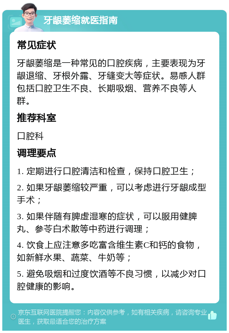 牙龈萎缩就医指南 常见症状 牙龈萎缩是一种常见的口腔疾病，主要表现为牙龈退缩、牙根外露、牙缝变大等症状。易感人群包括口腔卫生不良、长期吸烟、营养不良等人群。 推荐科室 口腔科 调理要点 1. 定期进行口腔清洁和检查，保持口腔卫生； 2. 如果牙龈萎缩较严重，可以考虑进行牙龈成型手术； 3. 如果伴随有脾虚湿寒的症状，可以服用健脾丸、参苓白术散等中药进行调理； 4. 饮食上应注意多吃富含维生素C和钙的食物，如新鲜水果、蔬菜、牛奶等； 5. 避免吸烟和过度饮酒等不良习惯，以减少对口腔健康的影响。