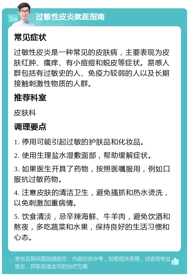 过敏性皮炎就医指南 常见症状 过敏性皮炎是一种常见的皮肤病，主要表现为皮肤红肿、瘙痒、有小痘痘和蜕皮等症状。易感人群包括有过敏史的人、免疫力较弱的人以及长期接触刺激性物质的人群。 推荐科室 皮肤科 调理要点 1. 停用可能引起过敏的护肤品和化妆品。 2. 使用生理盐水湿敷面部，帮助缓解症状。 3. 如果医生开具了药物，按照医嘱服用，例如口服抗过敏药物。 4. 注意皮肤的清洁卫生，避免搔抓和热水烫洗，以免刺激加重病情。 5. 饮食清淡，忌辛辣海鲜、牛羊肉，避免饮酒和熬夜，多吃蔬菜和水果，保持良好的生活习惯和心态。