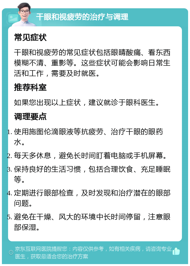 干眼和视疲劳的治疗与调理 常见症状 干眼和视疲劳的常见症状包括眼睛酸痛、看东西模糊不清、重影等。这些症状可能会影响日常生活和工作，需要及时就医。 推荐科室 如果您出现以上症状，建议就诊于眼科医生。 调理要点 使用施图伦滴眼液等抗疲劳、治疗干眼的眼药水。 每天多休息，避免长时间盯着电脑或手机屏幕。 保持良好的生活习惯，包括合理饮食、充足睡眠等。 定期进行眼部检查，及时发现和治疗潜在的眼部问题。 避免在干燥、风大的环境中长时间停留，注意眼部保湿。