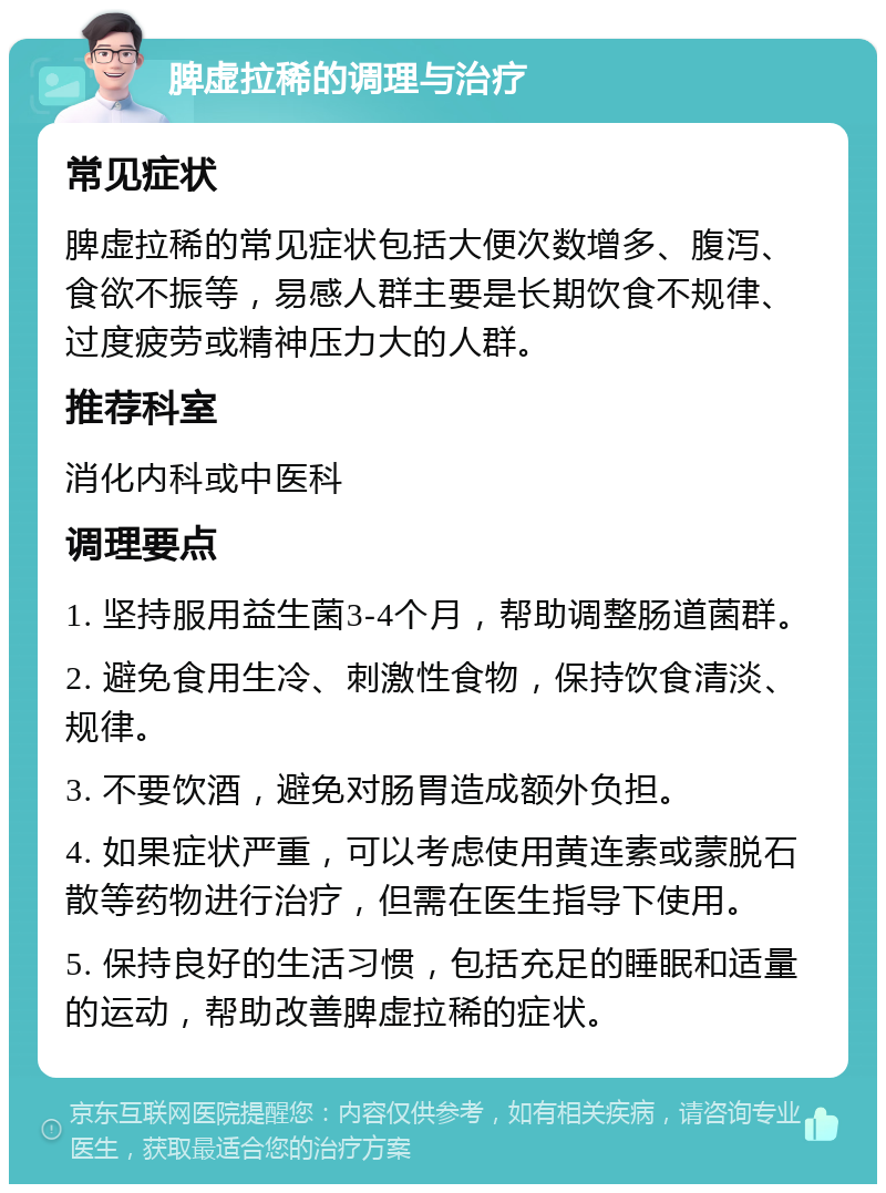 脾虚拉稀的调理与治疗 常见症状 脾虚拉稀的常见症状包括大便次数增多、腹泻、食欲不振等，易感人群主要是长期饮食不规律、过度疲劳或精神压力大的人群。 推荐科室 消化内科或中医科 调理要点 1. 坚持服用益生菌3-4个月，帮助调整肠道菌群。 2. 避免食用生冷、刺激性食物，保持饮食清淡、规律。 3. 不要饮酒，避免对肠胃造成额外负担。 4. 如果症状严重，可以考虑使用黄连素或蒙脱石散等药物进行治疗，但需在医生指导下使用。 5. 保持良好的生活习惯，包括充足的睡眠和适量的运动，帮助改善脾虚拉稀的症状。