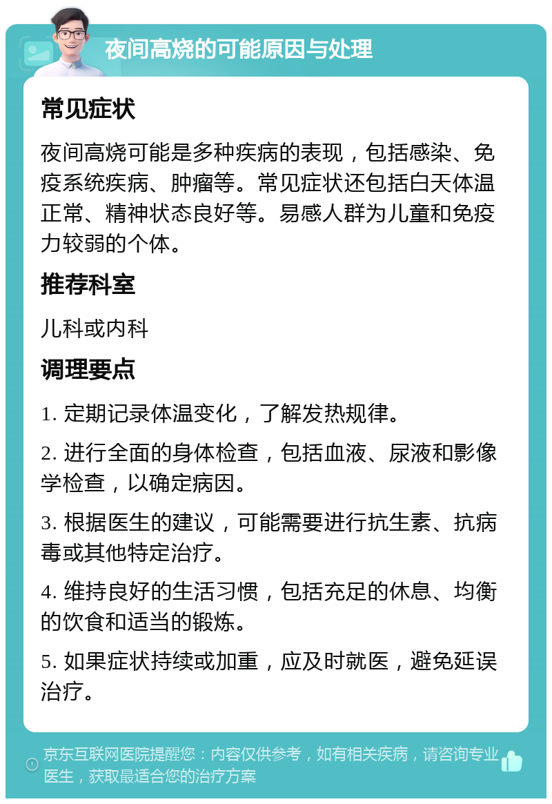 夜间高烧的可能原因与处理 常见症状 夜间高烧可能是多种疾病的表现，包括感染、免疫系统疾病、肿瘤等。常见症状还包括白天体温正常、精神状态良好等。易感人群为儿童和免疫力较弱的个体。 推荐科室 儿科或内科 调理要点 1. 定期记录体温变化，了解发热规律。 2. 进行全面的身体检查，包括血液、尿液和影像学检查，以确定病因。 3. 根据医生的建议，可能需要进行抗生素、抗病毒或其他特定治疗。 4. 维持良好的生活习惯，包括充足的休息、均衡的饮食和适当的锻炼。 5. 如果症状持续或加重，应及时就医，避免延误治疗。