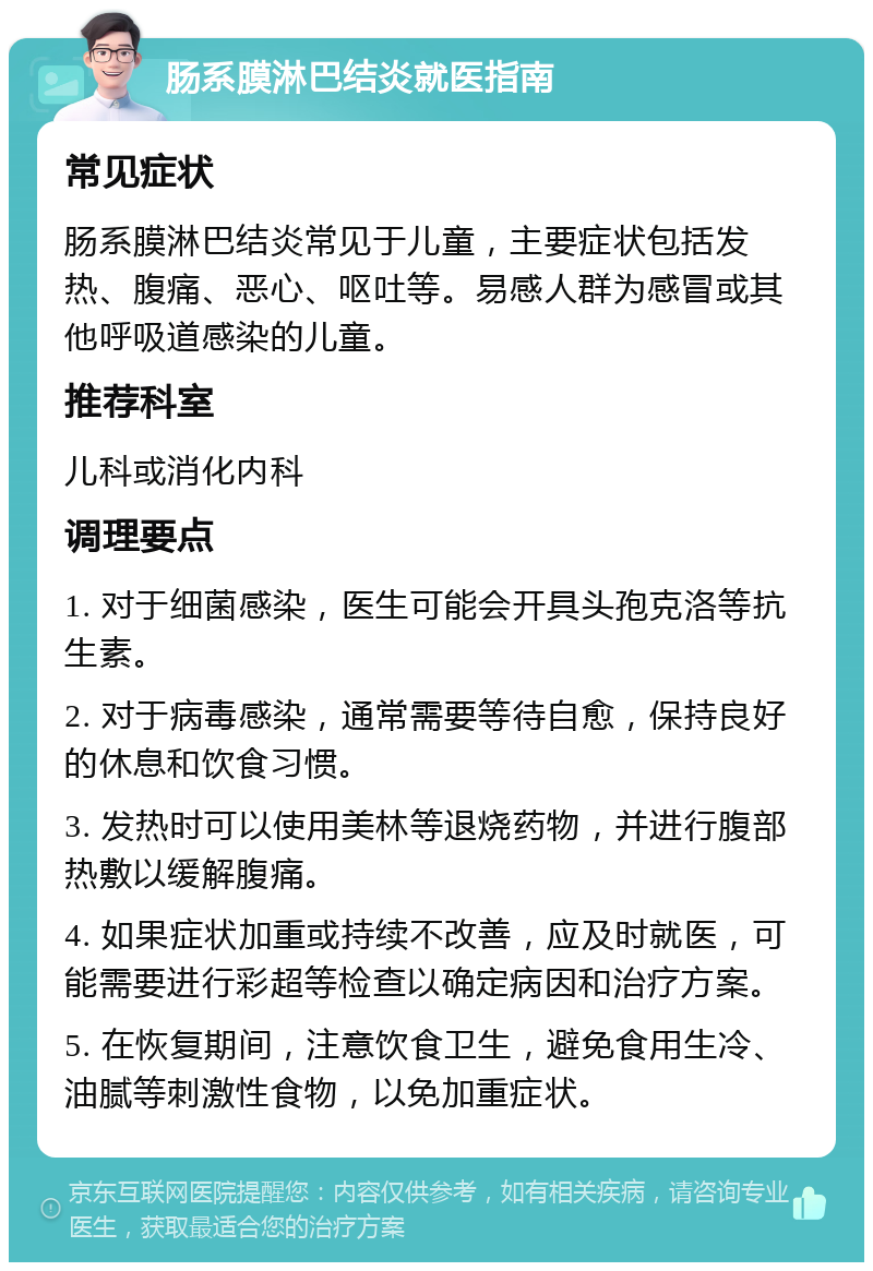 肠系膜淋巴结炎就医指南 常见症状 肠系膜淋巴结炎常见于儿童，主要症状包括发热、腹痛、恶心、呕吐等。易感人群为感冒或其他呼吸道感染的儿童。 推荐科室 儿科或消化内科 调理要点 1. 对于细菌感染，医生可能会开具头孢克洛等抗生素。 2. 对于病毒感染，通常需要等待自愈，保持良好的休息和饮食习惯。 3. 发热时可以使用美林等退烧药物，并进行腹部热敷以缓解腹痛。 4. 如果症状加重或持续不改善，应及时就医，可能需要进行彩超等检查以确定病因和治疗方案。 5. 在恢复期间，注意饮食卫生，避免食用生冷、油腻等刺激性食物，以免加重症状。