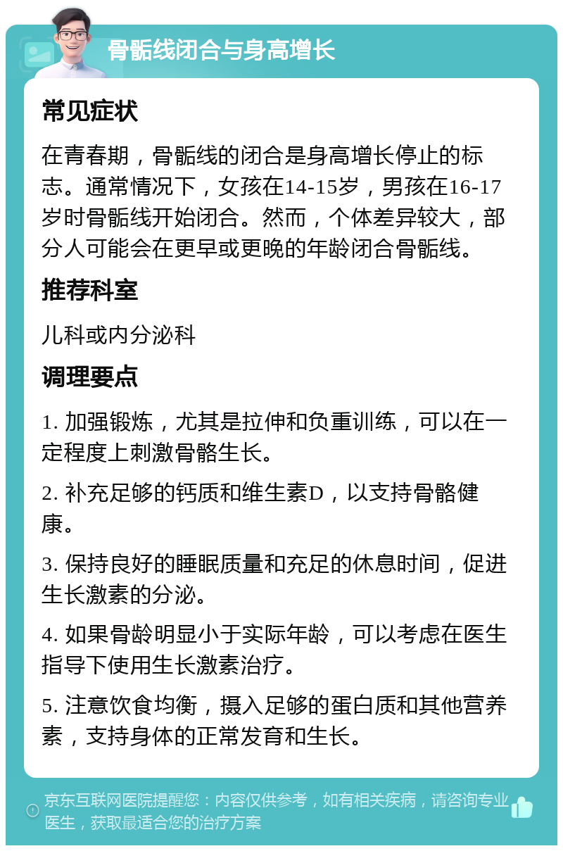 骨骺线闭合与身高增长 常见症状 在青春期，骨骺线的闭合是身高增长停止的标志。通常情况下，女孩在14-15岁，男孩在16-17岁时骨骺线开始闭合。然而，个体差异较大，部分人可能会在更早或更晚的年龄闭合骨骺线。 推荐科室 儿科或内分泌科 调理要点 1. 加强锻炼，尤其是拉伸和负重训练，可以在一定程度上刺激骨骼生长。 2. 补充足够的钙质和维生素D，以支持骨骼健康。 3. 保持良好的睡眠质量和充足的休息时间，促进生长激素的分泌。 4. 如果骨龄明显小于实际年龄，可以考虑在医生指导下使用生长激素治疗。 5. 注意饮食均衡，摄入足够的蛋白质和其他营养素，支持身体的正常发育和生长。