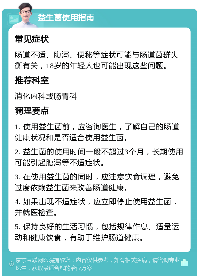 益生菌使用指南 常见症状 肠道不适、腹泻、便秘等症状可能与肠道菌群失衡有关，18岁的年轻人也可能出现这些问题。 推荐科室 消化内科或肠胃科 调理要点 1. 使用益生菌前，应咨询医生，了解自己的肠道健康状况和是否适合使用益生菌。 2. 益生菌的使用时间一般不超过3个月，长期使用可能引起腹泻等不适症状。 3. 在使用益生菌的同时，应注意饮食调理，避免过度依赖益生菌来改善肠道健康。 4. 如果出现不适症状，应立即停止使用益生菌，并就医检查。 5. 保持良好的生活习惯，包括规律作息、适量运动和健康饮食，有助于维护肠道健康。