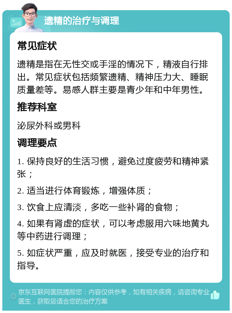 遗精的治疗与调理 常见症状 遗精是指在无性交或手淫的情况下，精液自行排出。常见症状包括频繁遗精、精神压力大、睡眠质量差等。易感人群主要是青少年和中年男性。 推荐科室 泌尿外科或男科 调理要点 1. 保持良好的生活习惯，避免过度疲劳和精神紧张； 2. 适当进行体育锻炼，增强体质； 3. 饮食上应清淡，多吃一些补肾的食物； 4. 如果有肾虚的症状，可以考虑服用六味地黄丸等中药进行调理； 5. 如症状严重，应及时就医，接受专业的治疗和指导。