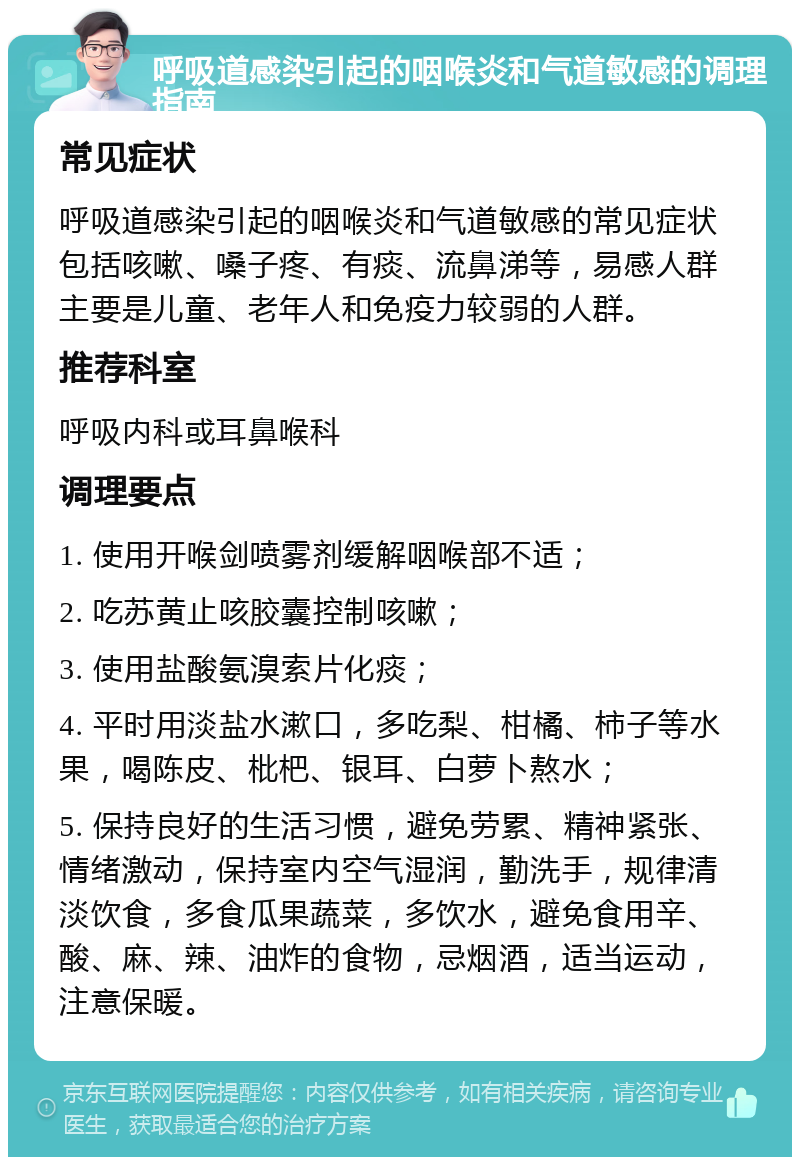 呼吸道感染引起的咽喉炎和气道敏感的调理指南 常见症状 呼吸道感染引起的咽喉炎和气道敏感的常见症状包括咳嗽、嗓子疼、有痰、流鼻涕等，易感人群主要是儿童、老年人和免疫力较弱的人群。 推荐科室 呼吸内科或耳鼻喉科 调理要点 1. 使用开喉剑喷雾剂缓解咽喉部不适； 2. 吃苏黄止咳胶囊控制咳嗽； 3. 使用盐酸氨溴索片化痰； 4. 平时用淡盐水漱口，多吃梨、柑橘、柿子等水果，喝陈皮、枇杷、银耳、白萝卜熬水； 5. 保持良好的生活习惯，避免劳累、精神紧张、情绪激动，保持室内空气湿润，勤洗手，规律清淡饮食，多食瓜果蔬菜，多饮水，避免食用辛、酸、麻、辣、油炸的食物，忌烟酒，适当运动，注意保暖。