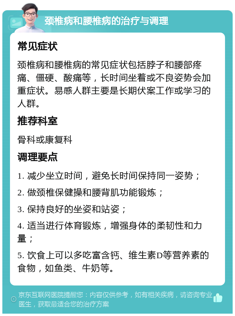 颈椎病和腰椎病的治疗与调理 常见症状 颈椎病和腰椎病的常见症状包括脖子和腰部疼痛、僵硬、酸痛等，长时间坐着或不良姿势会加重症状。易感人群主要是长期伏案工作或学习的人群。 推荐科室 骨科或康复科 调理要点 1. 减少坐立时间，避免长时间保持同一姿势； 2. 做颈椎保健操和腰背肌功能锻炼； 3. 保持良好的坐姿和站姿； 4. 适当进行体育锻炼，增强身体的柔韧性和力量； 5. 饮食上可以多吃富含钙、维生素D等营养素的食物，如鱼类、牛奶等。