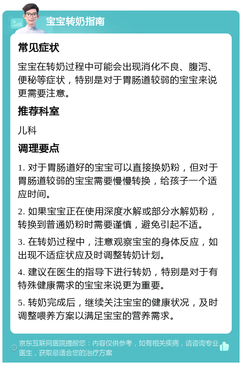 宝宝转奶指南 常见症状 宝宝在转奶过程中可能会出现消化不良、腹泻、便秘等症状，特别是对于胃肠道较弱的宝宝来说更需要注意。 推荐科室 儿科 调理要点 1. 对于胃肠道好的宝宝可以直接换奶粉，但对于胃肠道较弱的宝宝需要慢慢转换，给孩子一个适应时间。 2. 如果宝宝正在使用深度水解或部分水解奶粉，转换到普通奶粉时需要谨慎，避免引起不适。 3. 在转奶过程中，注意观察宝宝的身体反应，如出现不适症状应及时调整转奶计划。 4. 建议在医生的指导下进行转奶，特别是对于有特殊健康需求的宝宝来说更为重要。 5. 转奶完成后，继续关注宝宝的健康状况，及时调整喂养方案以满足宝宝的营养需求。