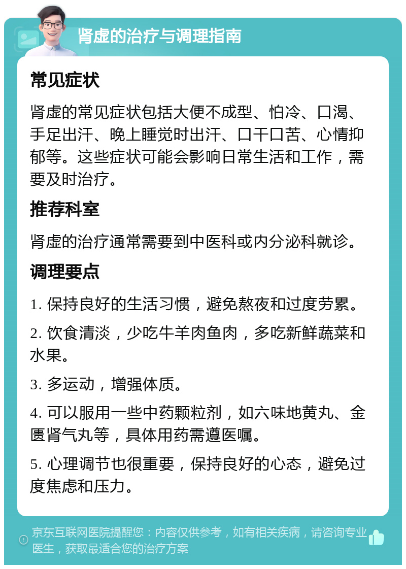 肾虚的治疗与调理指南 常见症状 肾虚的常见症状包括大便不成型、怕冷、口渴、手足出汗、晚上睡觉时出汗、口干口苦、心情抑郁等。这些症状可能会影响日常生活和工作，需要及时治疗。 推荐科室 肾虚的治疗通常需要到中医科或内分泌科就诊。 调理要点 1. 保持良好的生活习惯，避免熬夜和过度劳累。 2. 饮食清淡，少吃牛羊肉鱼肉，多吃新鲜蔬菜和水果。 3. 多运动，增强体质。 4. 可以服用一些中药颗粒剂，如六味地黄丸、金匮肾气丸等，具体用药需遵医嘱。 5. 心理调节也很重要，保持良好的心态，避免过度焦虑和压力。