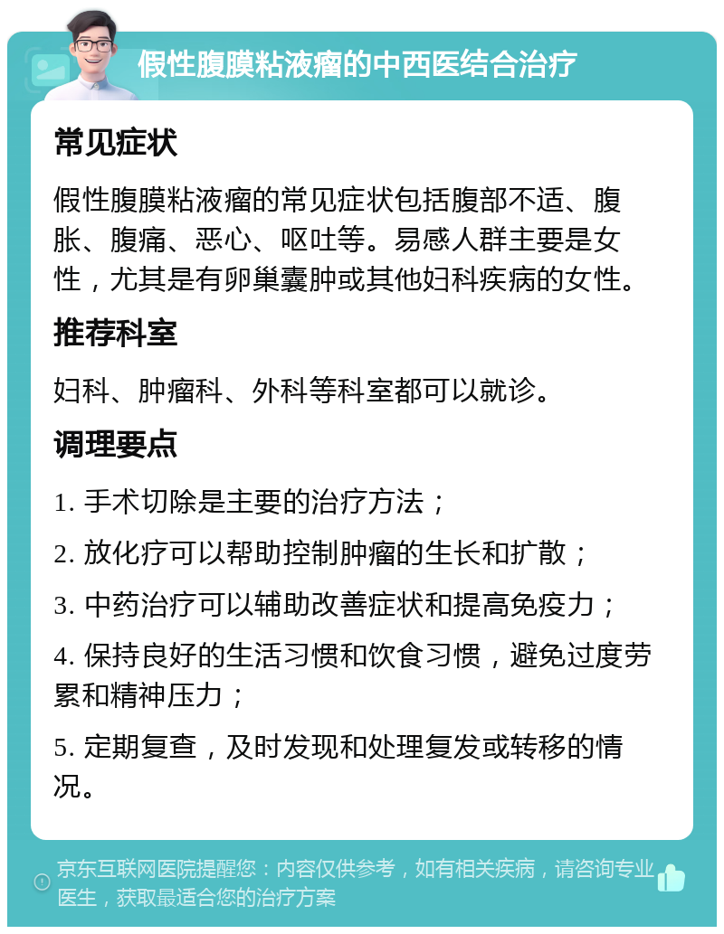 假性腹膜粘液瘤的中西医结合治疗 常见症状 假性腹膜粘液瘤的常见症状包括腹部不适、腹胀、腹痛、恶心、呕吐等。易感人群主要是女性，尤其是有卵巢囊肿或其他妇科疾病的女性。 推荐科室 妇科、肿瘤科、外科等科室都可以就诊。 调理要点 1. 手术切除是主要的治疗方法； 2. 放化疗可以帮助控制肿瘤的生长和扩散； 3. 中药治疗可以辅助改善症状和提高免疫力； 4. 保持良好的生活习惯和饮食习惯，避免过度劳累和精神压力； 5. 定期复查，及时发现和处理复发或转移的情况。