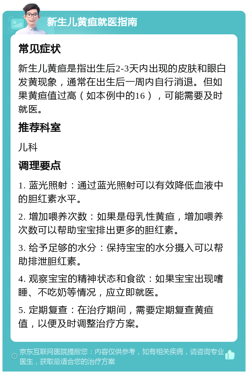 新生儿黄疸就医指南 常见症状 新生儿黄疸是指出生后2-3天内出现的皮肤和眼白发黄现象，通常在出生后一周内自行消退。但如果黄疸值过高（如本例中的16），可能需要及时就医。 推荐科室 儿科 调理要点 1. 蓝光照射：通过蓝光照射可以有效降低血液中的胆红素水平。 2. 增加喂养次数：如果是母乳性黄疸，增加喂养次数可以帮助宝宝排出更多的胆红素。 3. 给予足够的水分：保持宝宝的水分摄入可以帮助排泄胆红素。 4. 观察宝宝的精神状态和食欲：如果宝宝出现嗜睡、不吃奶等情况，应立即就医。 5. 定期复查：在治疗期间，需要定期复查黄疸值，以便及时调整治疗方案。