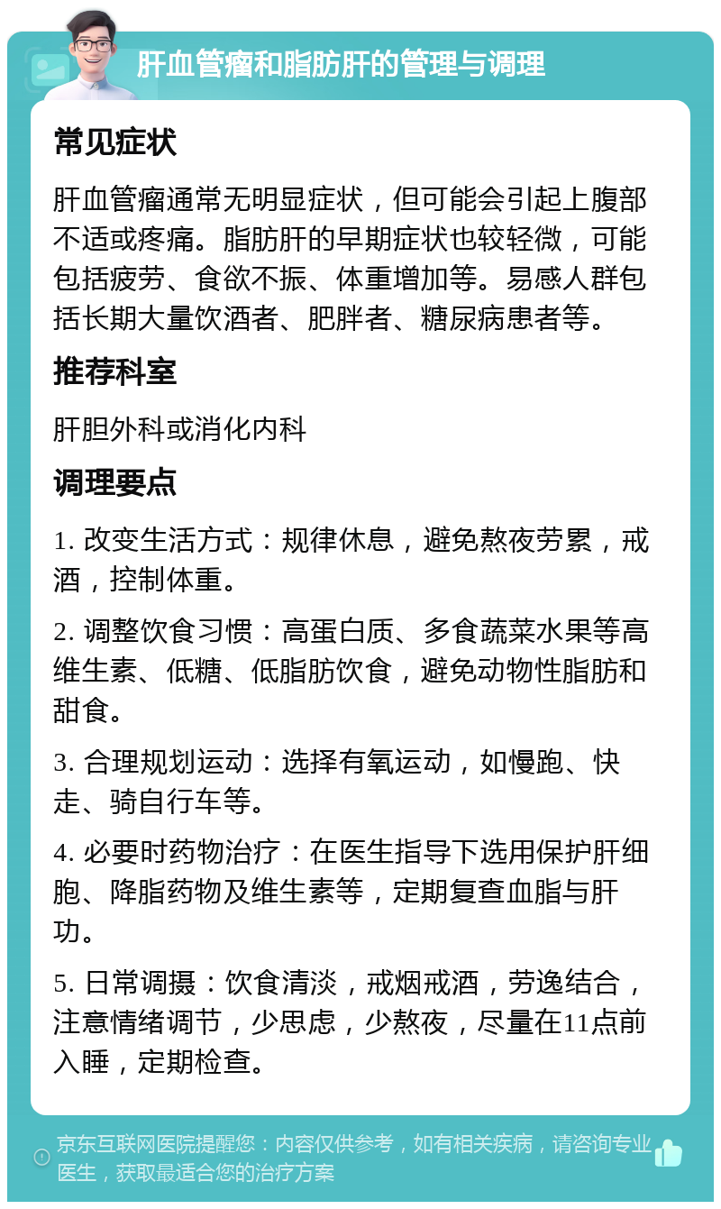 肝血管瘤和脂肪肝的管理与调理 常见症状 肝血管瘤通常无明显症状，但可能会引起上腹部不适或疼痛。脂肪肝的早期症状也较轻微，可能包括疲劳、食欲不振、体重增加等。易感人群包括长期大量饮酒者、肥胖者、糖尿病患者等。 推荐科室 肝胆外科或消化内科 调理要点 1. 改变生活方式：规律休息，避免熬夜劳累，戒酒，控制体重。 2. 调整饮食习惯：高蛋白质、多食蔬菜水果等高维生素、低糖、低脂肪饮食，避免动物性脂肪和甜食。 3. 合理规划运动：选择有氧运动，如慢跑、快走、骑自行车等。 4. 必要时药物治疗：在医生指导下选用保护肝细胞、降脂药物及维生素等，定期复查血脂与肝功。 5. 日常调摄：饮食清淡，戒烟戒酒，劳逸结合，注意情绪调节，少思虑，少熬夜，尽量在11点前入睡，定期检查。