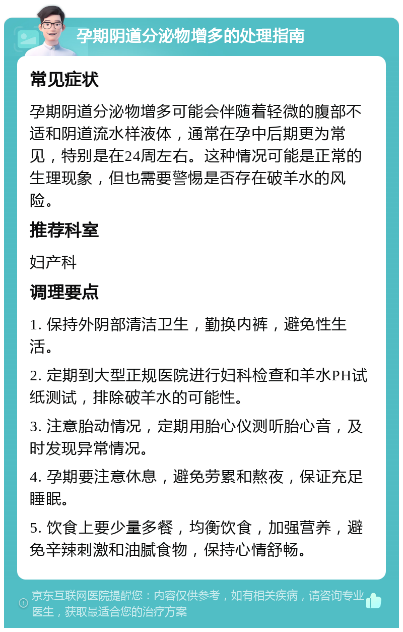 孕期阴道分泌物增多的处理指南 常见症状 孕期阴道分泌物增多可能会伴随着轻微的腹部不适和阴道流水样液体，通常在孕中后期更为常见，特别是在24周左右。这种情况可能是正常的生理现象，但也需要警惕是否存在破羊水的风险。 推荐科室 妇产科 调理要点 1. 保持外阴部清洁卫生，勤换内裤，避免性生活。 2. 定期到大型正规医院进行妇科检查和羊水PH试纸测试，排除破羊水的可能性。 3. 注意胎动情况，定期用胎心仪测听胎心音，及时发现异常情况。 4. 孕期要注意休息，避免劳累和熬夜，保证充足睡眠。 5. 饮食上要少量多餐，均衡饮食，加强营养，避免辛辣刺激和油腻食物，保持心情舒畅。