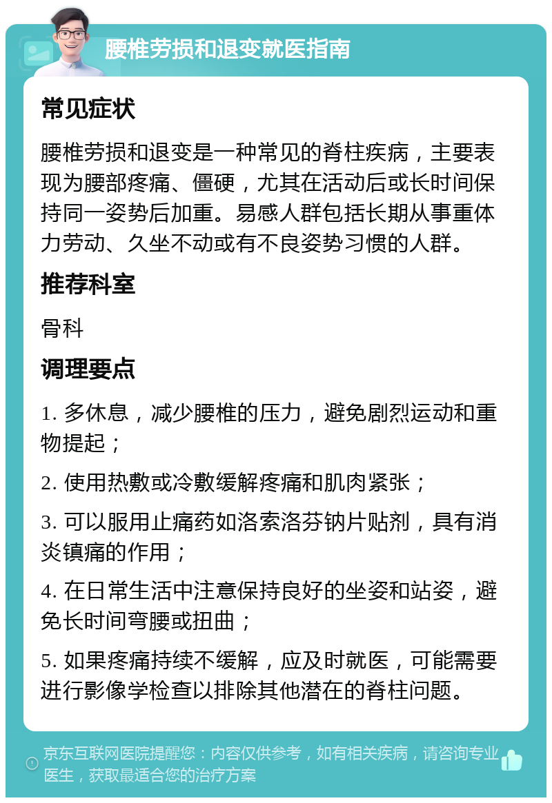 腰椎劳损和退变就医指南 常见症状 腰椎劳损和退变是一种常见的脊柱疾病，主要表现为腰部疼痛、僵硬，尤其在活动后或长时间保持同一姿势后加重。易感人群包括长期从事重体力劳动、久坐不动或有不良姿势习惯的人群。 推荐科室 骨科 调理要点 1. 多休息，减少腰椎的压力，避免剧烈运动和重物提起； 2. 使用热敷或冷敷缓解疼痛和肌肉紧张； 3. 可以服用止痛药如洛索洛芬钠片贴剂，具有消炎镇痛的作用； 4. 在日常生活中注意保持良好的坐姿和站姿，避免长时间弯腰或扭曲； 5. 如果疼痛持续不缓解，应及时就医，可能需要进行影像学检查以排除其他潜在的脊柱问题。