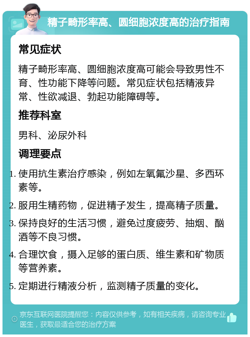 精子畸形率高、圆细胞浓度高的治疗指南 常见症状 精子畸形率高、圆细胞浓度高可能会导致男性不育、性功能下降等问题。常见症状包括精液异常、性欲减退、勃起功能障碍等。 推荐科室 男科、泌尿外科 调理要点 使用抗生素治疗感染，例如左氧氟沙星、多西环素等。 服用生精药物，促进精子发生，提高精子质量。 保持良好的生活习惯，避免过度疲劳、抽烟、酗酒等不良习惯。 合理饮食，摄入足够的蛋白质、维生素和矿物质等营养素。 定期进行精液分析，监测精子质量的变化。