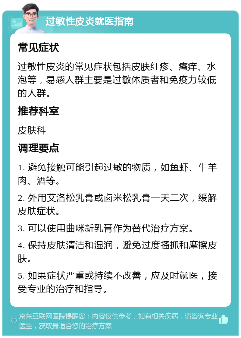 过敏性皮炎就医指南 常见症状 过敏性皮炎的常见症状包括皮肤红疹、瘙痒、水泡等，易感人群主要是过敏体质者和免疫力较低的人群。 推荐科室 皮肤科 调理要点 1. 避免接触可能引起过敏的物质，如鱼虾、牛羊肉、酒等。 2. 外用艾洛松乳膏或卤米松乳膏一天二次，缓解皮肤症状。 3. 可以使用曲咪新乳膏作为替代治疗方案。 4. 保持皮肤清洁和湿润，避免过度搔抓和摩擦皮肤。 5. 如果症状严重或持续不改善，应及时就医，接受专业的治疗和指导。