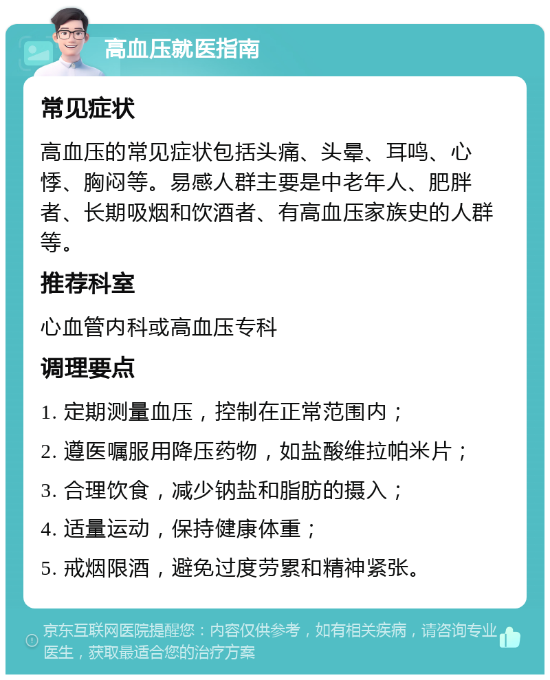 高血压就医指南 常见症状 高血压的常见症状包括头痛、头晕、耳鸣、心悸、胸闷等。易感人群主要是中老年人、肥胖者、长期吸烟和饮酒者、有高血压家族史的人群等。 推荐科室 心血管内科或高血压专科 调理要点 1. 定期测量血压，控制在正常范围内； 2. 遵医嘱服用降压药物，如盐酸维拉帕米片； 3. 合理饮食，减少钠盐和脂肪的摄入； 4. 适量运动，保持健康体重； 5. 戒烟限酒，避免过度劳累和精神紧张。