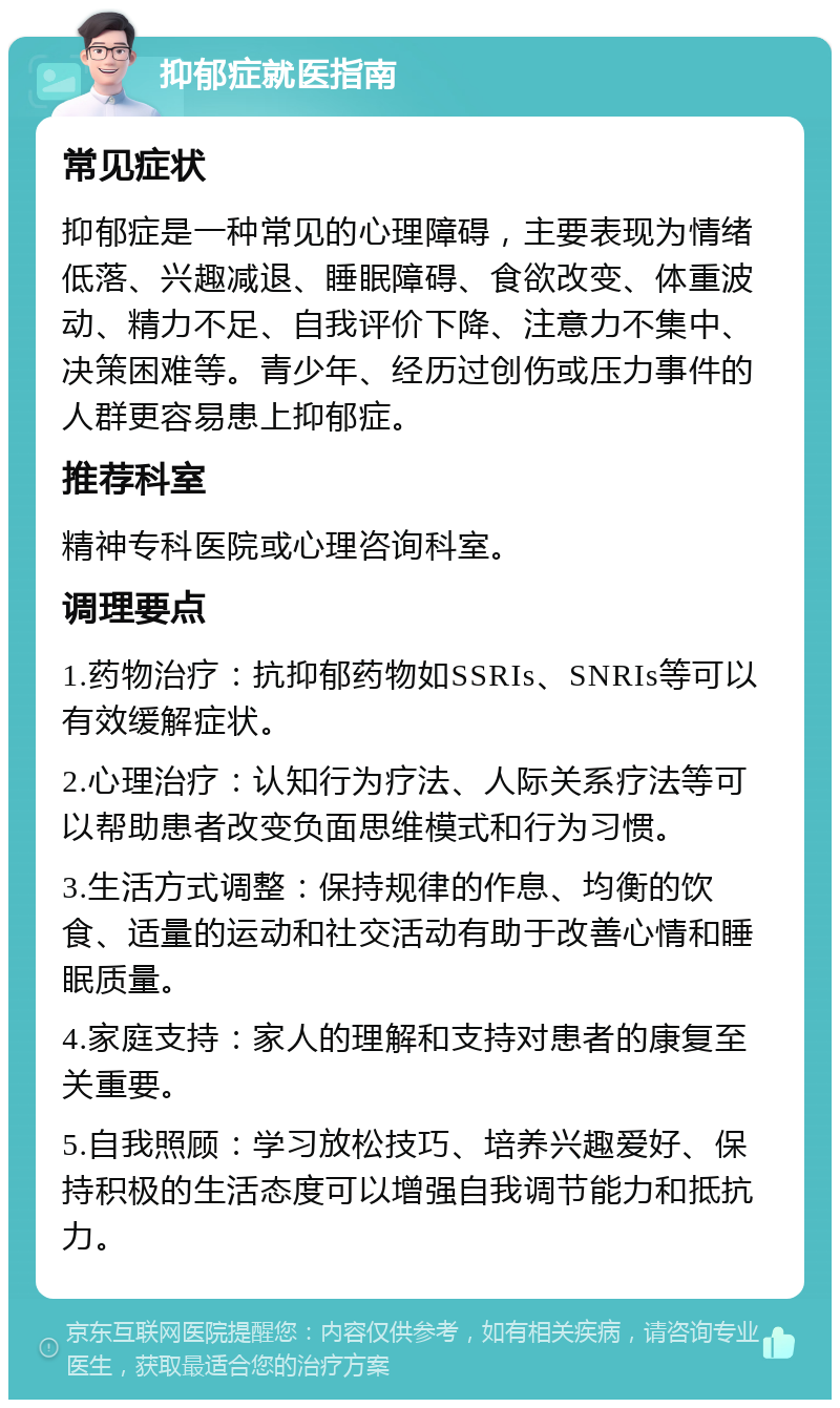 抑郁症就医指南 常见症状 抑郁症是一种常见的心理障碍，主要表现为情绪低落、兴趣减退、睡眠障碍、食欲改变、体重波动、精力不足、自我评价下降、注意力不集中、决策困难等。青少年、经历过创伤或压力事件的人群更容易患上抑郁症。 推荐科室 精神专科医院或心理咨询科室。 调理要点 1.药物治疗：抗抑郁药物如SSRIs、SNRIs等可以有效缓解症状。 2.心理治疗：认知行为疗法、人际关系疗法等可以帮助患者改变负面思维模式和行为习惯。 3.生活方式调整：保持规律的作息、均衡的饮食、适量的运动和社交活动有助于改善心情和睡眠质量。 4.家庭支持：家人的理解和支持对患者的康复至关重要。 5.自我照顾：学习放松技巧、培养兴趣爱好、保持积极的生活态度可以增强自我调节能力和抵抗力。