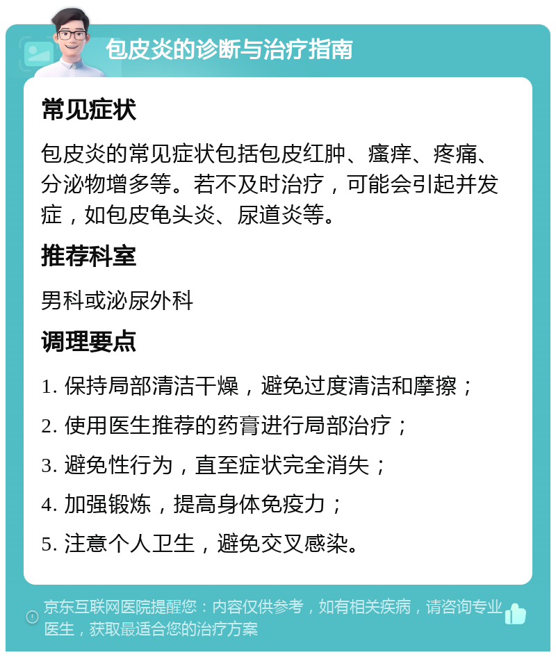 包皮炎的诊断与治疗指南 常见症状 包皮炎的常见症状包括包皮红肿、瘙痒、疼痛、分泌物增多等。若不及时治疗，可能会引起并发症，如包皮龟头炎、尿道炎等。 推荐科室 男科或泌尿外科 调理要点 1. 保持局部清洁干燥，避免过度清洁和摩擦； 2. 使用医生推荐的药膏进行局部治疗； 3. 避免性行为，直至症状完全消失； 4. 加强锻炼，提高身体免疫力； 5. 注意个人卫生，避免交叉感染。