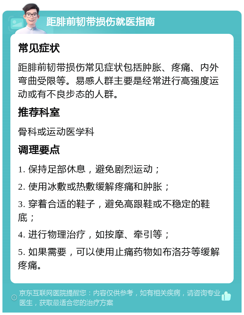 距腓前韧带损伤就医指南 常见症状 距腓前韧带损伤常见症状包括肿胀、疼痛、内外弯曲受限等。易感人群主要是经常进行高强度运动或有不良步态的人群。 推荐科室 骨科或运动医学科 调理要点 1. 保持足部休息，避免剧烈运动； 2. 使用冰敷或热敷缓解疼痛和肿胀； 3. 穿着合适的鞋子，避免高跟鞋或不稳定的鞋底； 4. 进行物理治疗，如按摩、牵引等； 5. 如果需要，可以使用止痛药物如布洛芬等缓解疼痛。