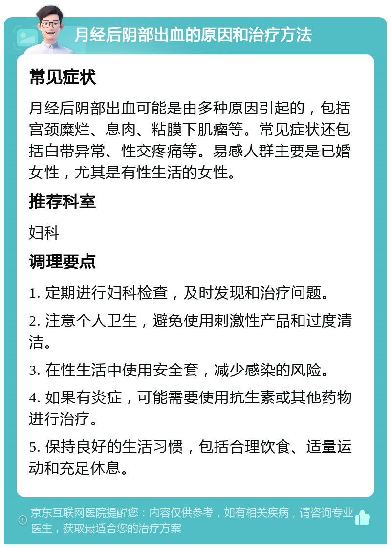 月经后阴部出血的原因和治疗方法 常见症状 月经后阴部出血可能是由多种原因引起的，包括宫颈糜烂、息肉、粘膜下肌瘤等。常见症状还包括白带异常、性交疼痛等。易感人群主要是已婚女性，尤其是有性生活的女性。 推荐科室 妇科 调理要点 1. 定期进行妇科检查，及时发现和治疗问题。 2. 注意个人卫生，避免使用刺激性产品和过度清洁。 3. 在性生活中使用安全套，减少感染的风险。 4. 如果有炎症，可能需要使用抗生素或其他药物进行治疗。 5. 保持良好的生活习惯，包括合理饮食、适量运动和充足休息。