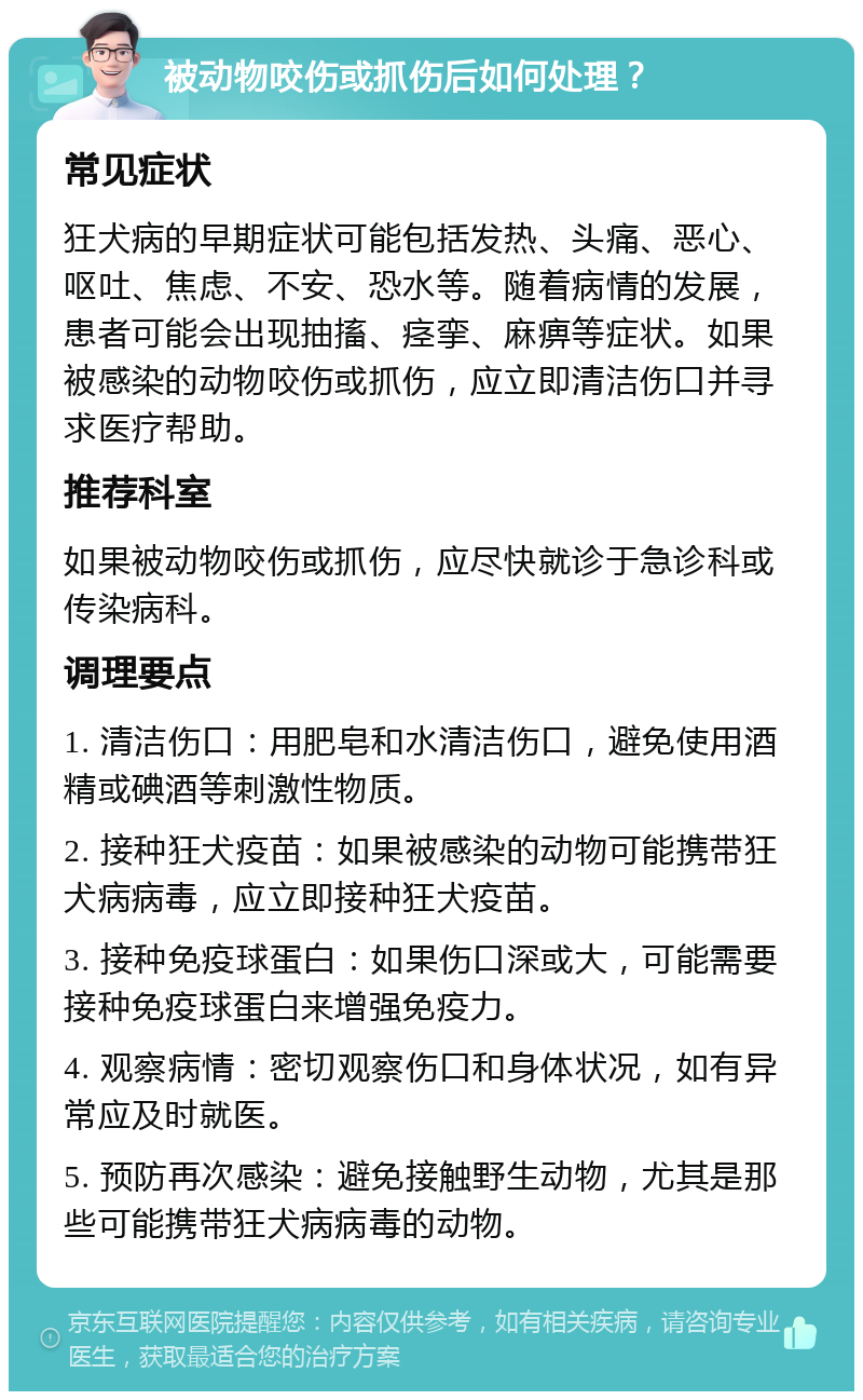 被动物咬伤或抓伤后如何处理？ 常见症状 狂犬病的早期症状可能包括发热、头痛、恶心、呕吐、焦虑、不安、恐水等。随着病情的发展，患者可能会出现抽搐、痉挛、麻痹等症状。如果被感染的动物咬伤或抓伤，应立即清洁伤口并寻求医疗帮助。 推荐科室 如果被动物咬伤或抓伤，应尽快就诊于急诊科或传染病科。 调理要点 1. 清洁伤口：用肥皂和水清洁伤口，避免使用酒精或碘酒等刺激性物质。 2. 接种狂犬疫苗：如果被感染的动物可能携带狂犬病病毒，应立即接种狂犬疫苗。 3. 接种免疫球蛋白：如果伤口深或大，可能需要接种免疫球蛋白来增强免疫力。 4. 观察病情：密切观察伤口和身体状况，如有异常应及时就医。 5. 预防再次感染：避免接触野生动物，尤其是那些可能携带狂犬病病毒的动物。