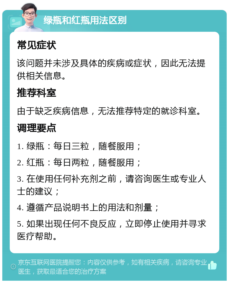 绿瓶和红瓶用法区别 常见症状 该问题并未涉及具体的疾病或症状，因此无法提供相关信息。 推荐科室 由于缺乏疾病信息，无法推荐特定的就诊科室。 调理要点 1. 绿瓶：每日三粒，随餐服用； 2. 红瓶：每日两粒，随餐服用； 3. 在使用任何补充剂之前，请咨询医生或专业人士的建议； 4. 遵循产品说明书上的用法和剂量； 5. 如果出现任何不良反应，立即停止使用并寻求医疗帮助。