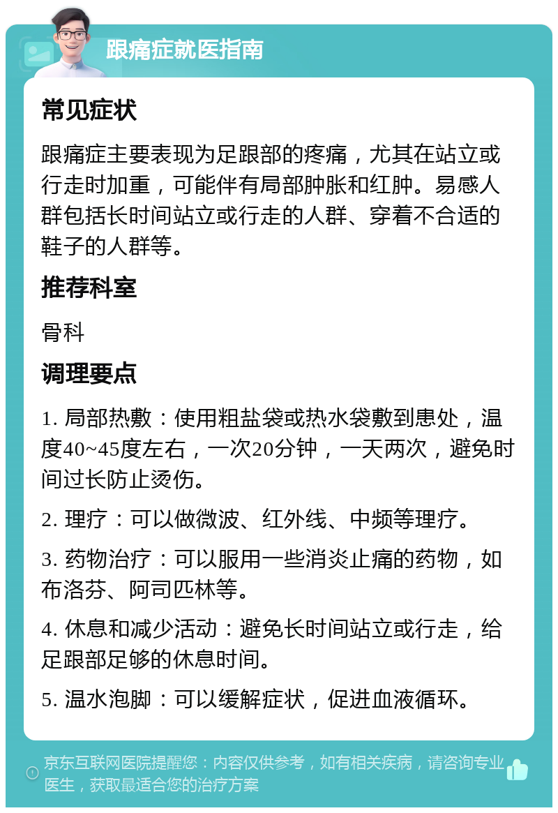 跟痛症就医指南 常见症状 跟痛症主要表现为足跟部的疼痛，尤其在站立或行走时加重，可能伴有局部肿胀和红肿。易感人群包括长时间站立或行走的人群、穿着不合适的鞋子的人群等。 推荐科室 骨科 调理要点 1. 局部热敷：使用粗盐袋或热水袋敷到患处，温度40~45度左右，一次20分钟，一天两次，避免时间过长防止烫伤。 2. 理疗：可以做微波、红外线、中频等理疗。 3. 药物治疗：可以服用一些消炎止痛的药物，如布洛芬、阿司匹林等。 4. 休息和减少活动：避免长时间站立或行走，给足跟部足够的休息时间。 5. 温水泡脚：可以缓解症状，促进血液循环。