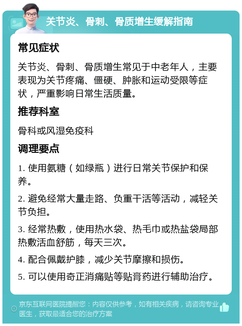 关节炎、骨刺、骨质增生缓解指南 常见症状 关节炎、骨刺、骨质增生常见于中老年人，主要表现为关节疼痛、僵硬、肿胀和运动受限等症状，严重影响日常生活质量。 推荐科室 骨科或风湿免疫科 调理要点 1. 使用氨糖（如绿瓶）进行日常关节保护和保养。 2. 避免经常大量走路、负重干活等活动，减轻关节负担。 3. 经常热敷，使用热水袋、热毛巾或热盐袋局部热敷活血舒筋，每天三次。 4. 配合佩戴护膝，减少关节摩擦和损伤。 5. 可以使用奇正消痛贴等贴膏药进行辅助治疗。