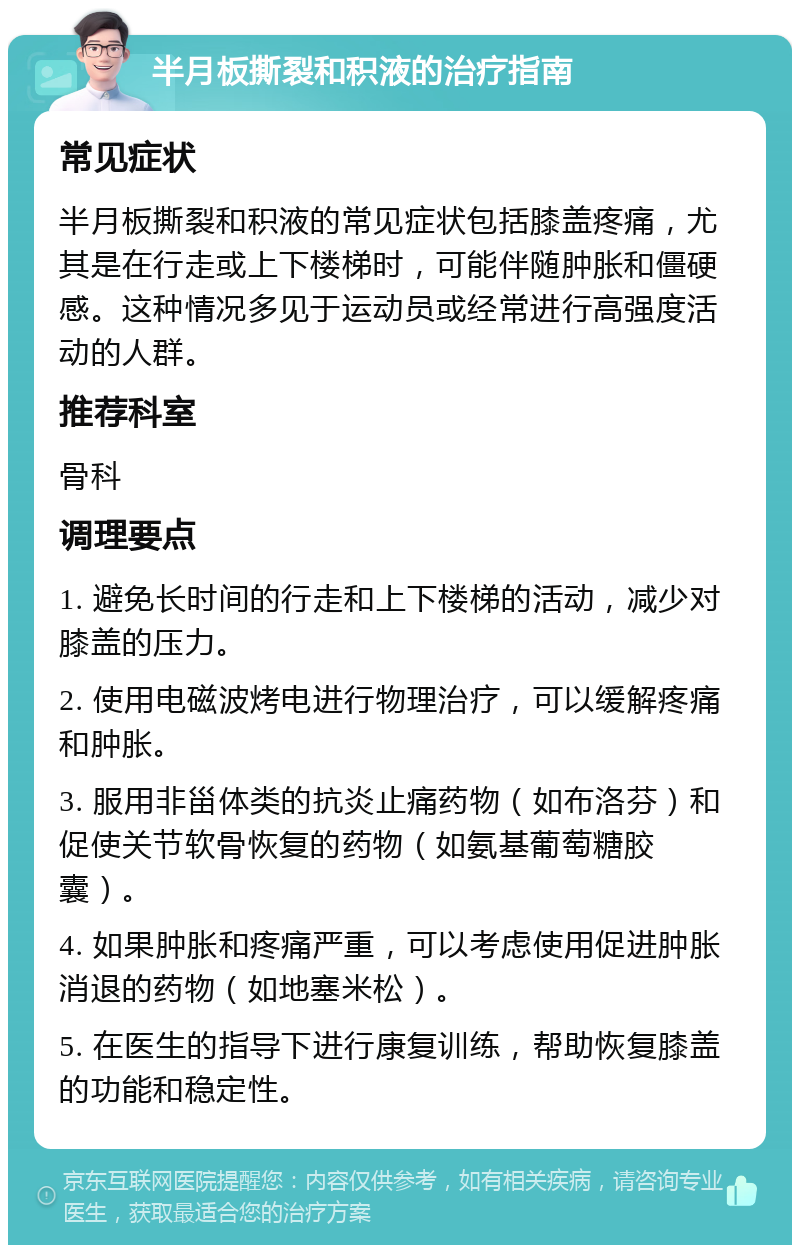 半月板撕裂和积液的治疗指南 常见症状 半月板撕裂和积液的常见症状包括膝盖疼痛，尤其是在行走或上下楼梯时，可能伴随肿胀和僵硬感。这种情况多见于运动员或经常进行高强度活动的人群。 推荐科室 骨科 调理要点 1. 避免长时间的行走和上下楼梯的活动，减少对膝盖的压力。 2. 使用电磁波烤电进行物理治疗，可以缓解疼痛和肿胀。 3. 服用非甾体类的抗炎止痛药物（如布洛芬）和促使关节软骨恢复的药物（如氨基葡萄糖胶囊）。 4. 如果肿胀和疼痛严重，可以考虑使用促进肿胀消退的药物（如地塞米松）。 5. 在医生的指导下进行康复训练，帮助恢复膝盖的功能和稳定性。