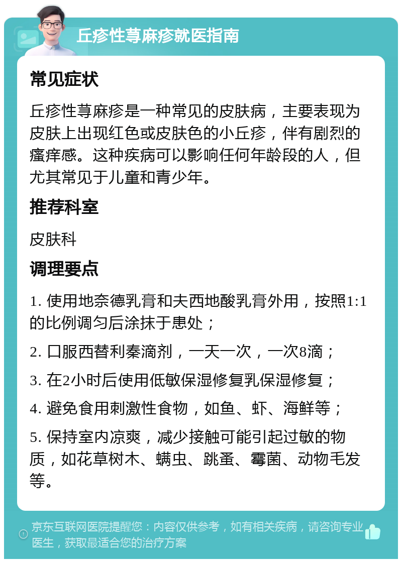 丘疹性荨麻疹就医指南 常见症状 丘疹性荨麻疹是一种常见的皮肤病，主要表现为皮肤上出现红色或皮肤色的小丘疹，伴有剧烈的瘙痒感。这种疾病可以影响任何年龄段的人，但尤其常见于儿童和青少年。 推荐科室 皮肤科 调理要点 1. 使用地奈德乳膏和夫西地酸乳膏外用，按照1:1的比例调匀后涂抹于患处； 2. 口服西替利秦滴剂，一天一次，一次8滴； 3. 在2小时后使用低敏保湿修复乳保湿修复； 4. 避免食用刺激性食物，如鱼、虾、海鲜等； 5. 保持室内凉爽，减少接触可能引起过敏的物质，如花草树木、螨虫、跳蚤、霉菌、动物毛发等。