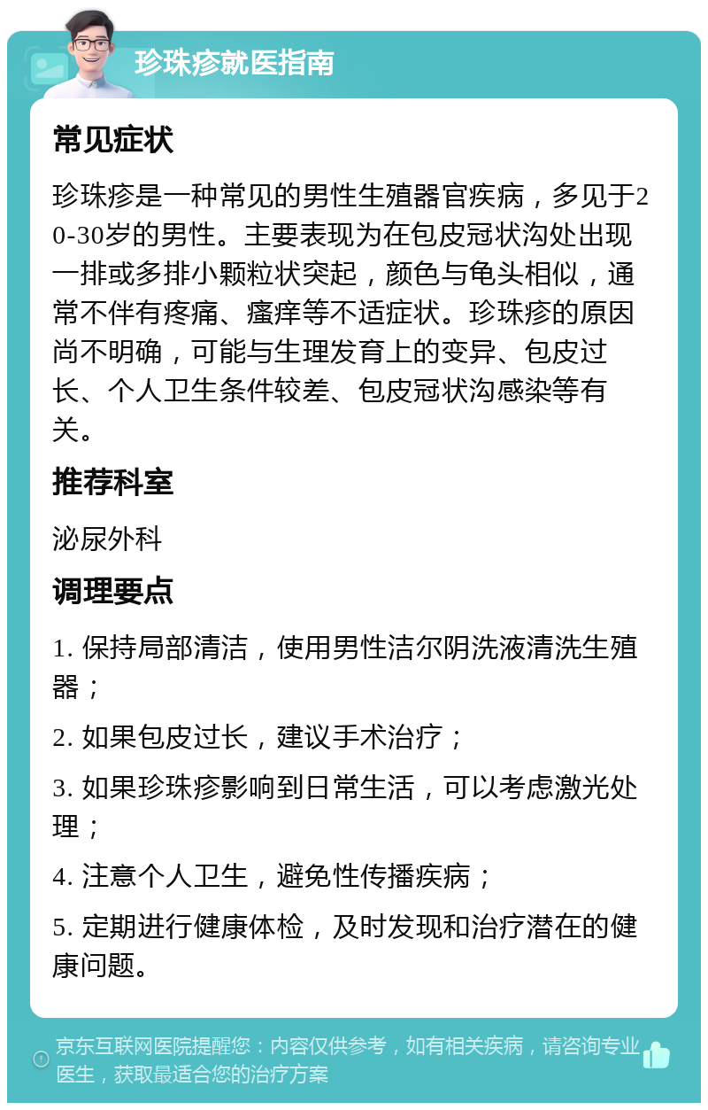 珍珠疹就医指南 常见症状 珍珠疹是一种常见的男性生殖器官疾病，多见于20-30岁的男性。主要表现为在包皮冠状沟处出现一排或多排小颗粒状突起，颜色与龟头相似，通常不伴有疼痛、瘙痒等不适症状。珍珠疹的原因尚不明确，可能与生理发育上的变异、包皮过长、个人卫生条件较差、包皮冠状沟感染等有关。 推荐科室 泌尿外科 调理要点 1. 保持局部清洁，使用男性洁尔阴洗液清洗生殖器； 2. 如果包皮过长，建议手术治疗； 3. 如果珍珠疹影响到日常生活，可以考虑激光处理； 4. 注意个人卫生，避免性传播疾病； 5. 定期进行健康体检，及时发现和治疗潜在的健康问题。