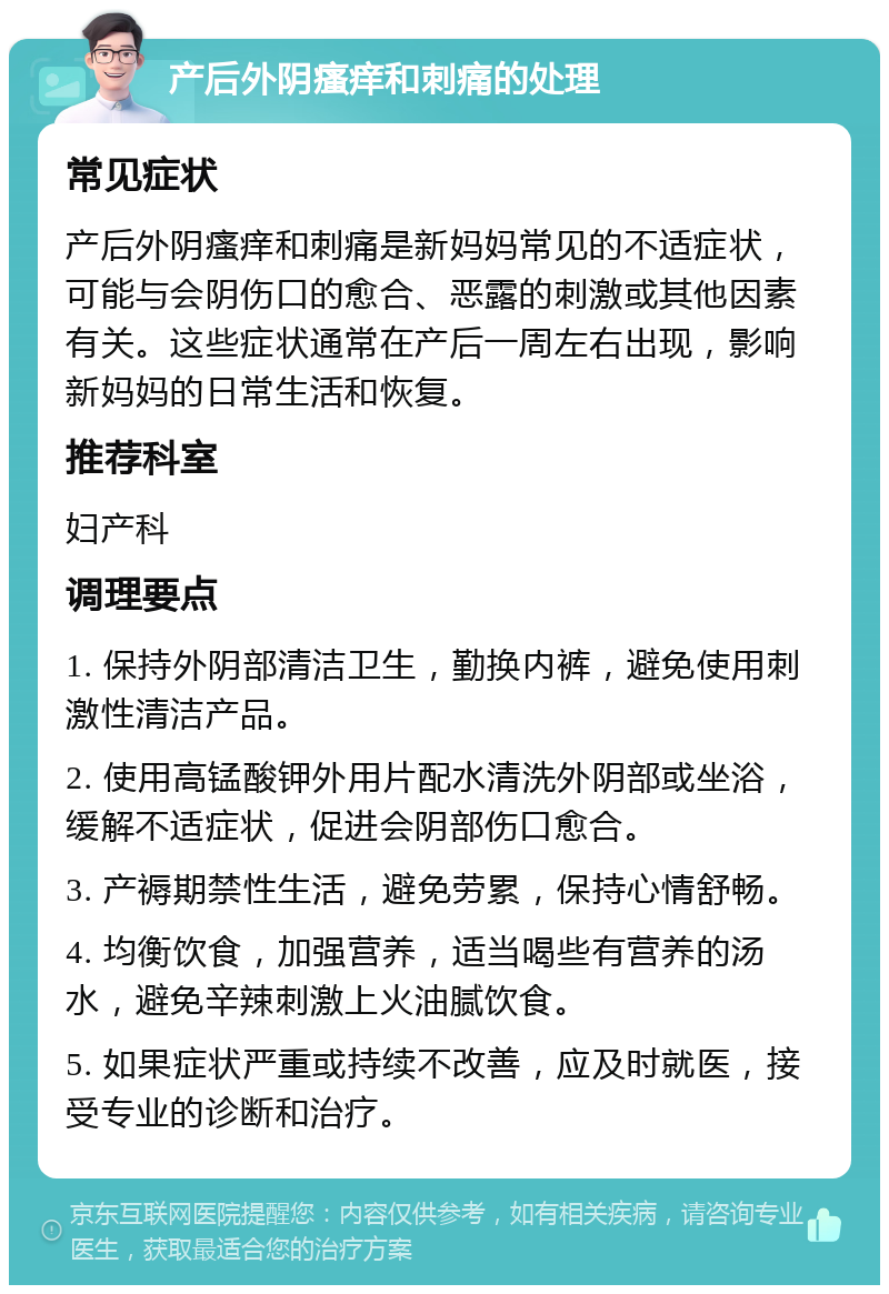 产后外阴瘙痒和刺痛的处理 常见症状 产后外阴瘙痒和刺痛是新妈妈常见的不适症状，可能与会阴伤口的愈合、恶露的刺激或其他因素有关。这些症状通常在产后一周左右出现，影响新妈妈的日常生活和恢复。 推荐科室 妇产科 调理要点 1. 保持外阴部清洁卫生，勤换内裤，避免使用刺激性清洁产品。 2. 使用高锰酸钾外用片配水清洗外阴部或坐浴，缓解不适症状，促进会阴部伤口愈合。 3. 产褥期禁性生活，避免劳累，保持心情舒畅。 4. 均衡饮食，加强营养，适当喝些有营养的汤水，避免辛辣刺激上火油腻饮食。 5. 如果症状严重或持续不改善，应及时就医，接受专业的诊断和治疗。