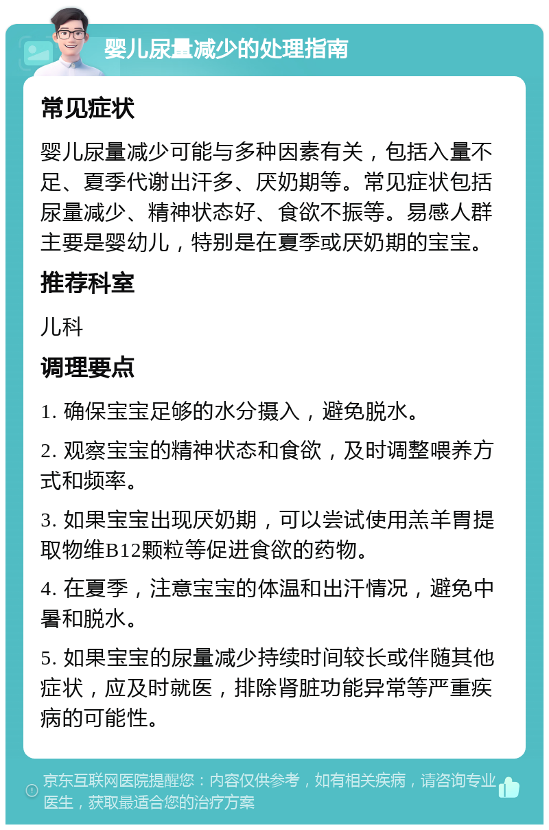 婴儿尿量减少的处理指南 常见症状 婴儿尿量减少可能与多种因素有关，包括入量不足、夏季代谢出汗多、厌奶期等。常见症状包括尿量减少、精神状态好、食欲不振等。易感人群主要是婴幼儿，特别是在夏季或厌奶期的宝宝。 推荐科室 儿科 调理要点 1. 确保宝宝足够的水分摄入，避免脱水。 2. 观察宝宝的精神状态和食欲，及时调整喂养方式和频率。 3. 如果宝宝出现厌奶期，可以尝试使用羔羊胃提取物维B12颗粒等促进食欲的药物。 4. 在夏季，注意宝宝的体温和出汗情况，避免中暑和脱水。 5. 如果宝宝的尿量减少持续时间较长或伴随其他症状，应及时就医，排除肾脏功能异常等严重疾病的可能性。