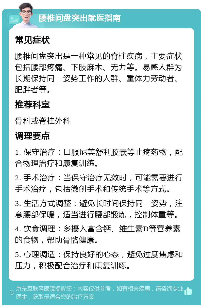 腰椎间盘突出就医指南 常见症状 腰椎间盘突出是一种常见的脊柱疾病，主要症状包括腰部疼痛、下肢麻木、无力等。易感人群为长期保持同一姿势工作的人群、重体力劳动者、肥胖者等。 推荐科室 骨科或脊柱外科 调理要点 1. 保守治疗：口服尼美舒利胶囊等止疼药物，配合物理治疗和康复训练。 2. 手术治疗：当保守治疗无效时，可能需要进行手术治疗，包括微创手术和传统手术等方式。 3. 生活方式调整：避免长时间保持同一姿势，注意腰部保暖，适当进行腰部锻炼，控制体重等。 4. 饮食调理：多摄入富含钙、维生素D等营养素的食物，帮助骨骼健康。 5. 心理调适：保持良好的心态，避免过度焦虑和压力，积极配合治疗和康复训练。