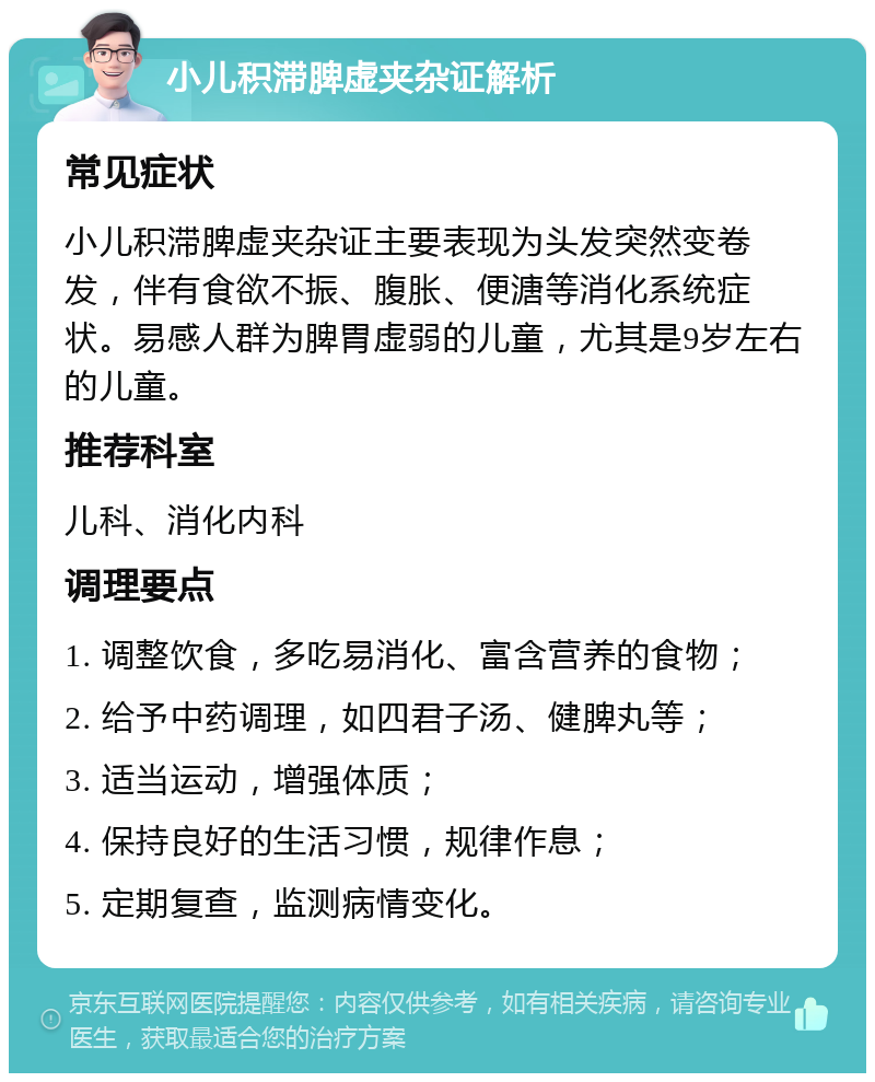 小儿积滞脾虚夹杂证解析 常见症状 小儿积滞脾虚夹杂证主要表现为头发突然变卷发，伴有食欲不振、腹胀、便溏等消化系统症状。易感人群为脾胃虚弱的儿童，尤其是9岁左右的儿童。 推荐科室 儿科、消化内科 调理要点 1. 调整饮食，多吃易消化、富含营养的食物； 2. 给予中药调理，如四君子汤、健脾丸等； 3. 适当运动，增强体质； 4. 保持良好的生活习惯，规律作息； 5. 定期复查，监测病情变化。