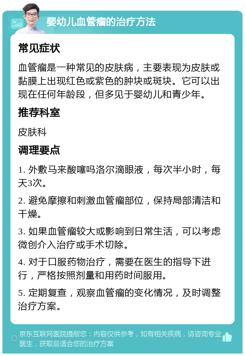 婴幼儿血管瘤的治疗方法 常见症状 血管瘤是一种常见的皮肤病，主要表现为皮肤或黏膜上出现红色或紫色的肿块或斑块。它可以出现在任何年龄段，但多见于婴幼儿和青少年。 推荐科室 皮肤科 调理要点 1. 外敷马来酸噻吗洛尔滴眼液，每次半小时，每天3次。 2. 避免摩擦和刺激血管瘤部位，保持局部清洁和干燥。 3. 如果血管瘤较大或影响到日常生活，可以考虑微创介入治疗或手术切除。 4. 对于口服药物治疗，需要在医生的指导下进行，严格按照剂量和用药时间服用。 5. 定期复查，观察血管瘤的变化情况，及时调整治疗方案。