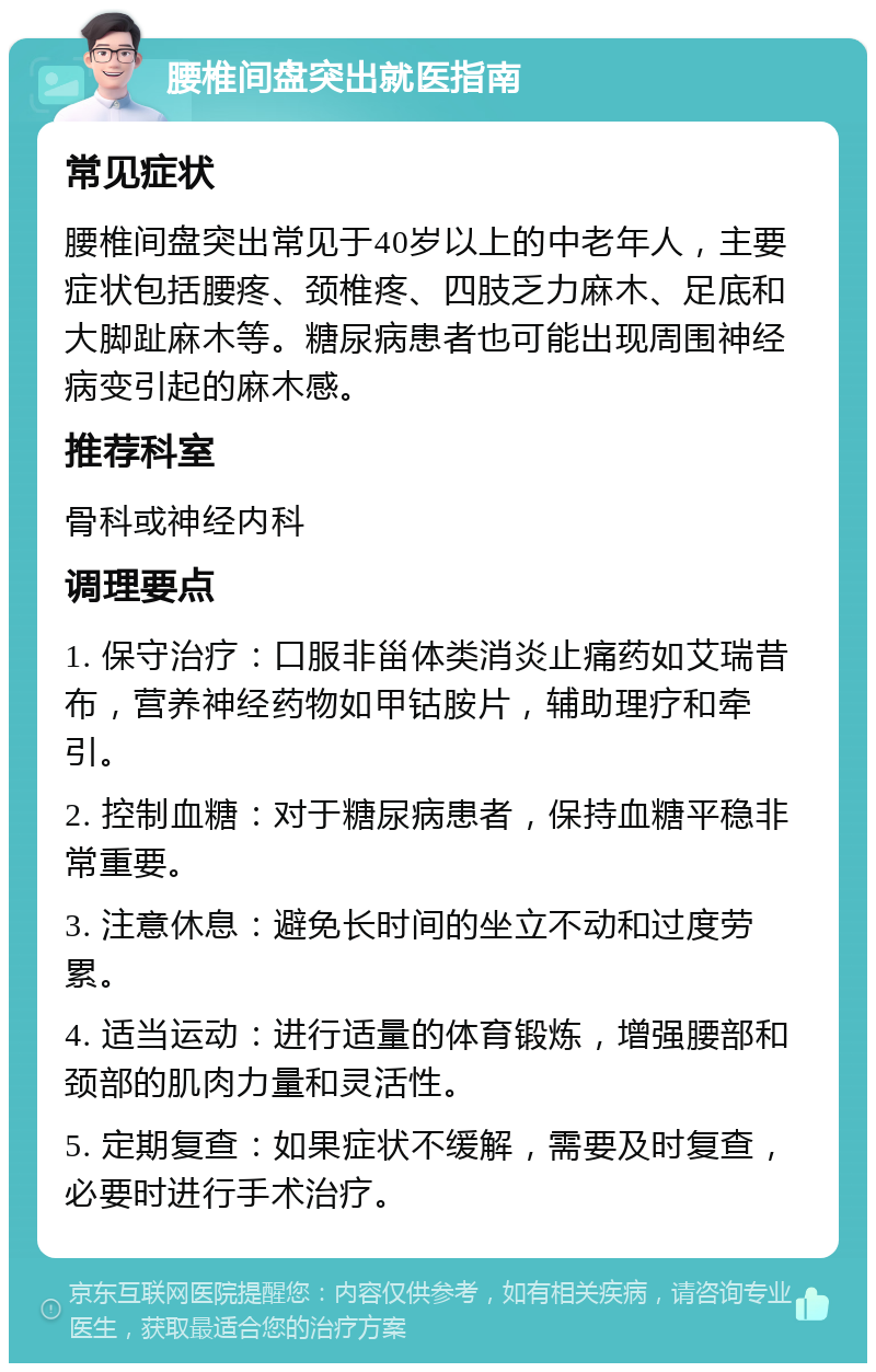 腰椎间盘突出就医指南 常见症状 腰椎间盘突出常见于40岁以上的中老年人，主要症状包括腰疼、颈椎疼、四肢乏力麻木、足底和大脚趾麻木等。糖尿病患者也可能出现周围神经病变引起的麻木感。 推荐科室 骨科或神经内科 调理要点 1. 保守治疗：口服非甾体类消炎止痛药如艾瑞昔布，营养神经药物如甲钴胺片，辅助理疗和牵引。 2. 控制血糖：对于糖尿病患者，保持血糖平稳非常重要。 3. 注意休息：避免长时间的坐立不动和过度劳累。 4. 适当运动：进行适量的体育锻炼，增强腰部和颈部的肌肉力量和灵活性。 5. 定期复查：如果症状不缓解，需要及时复查，必要时进行手术治疗。