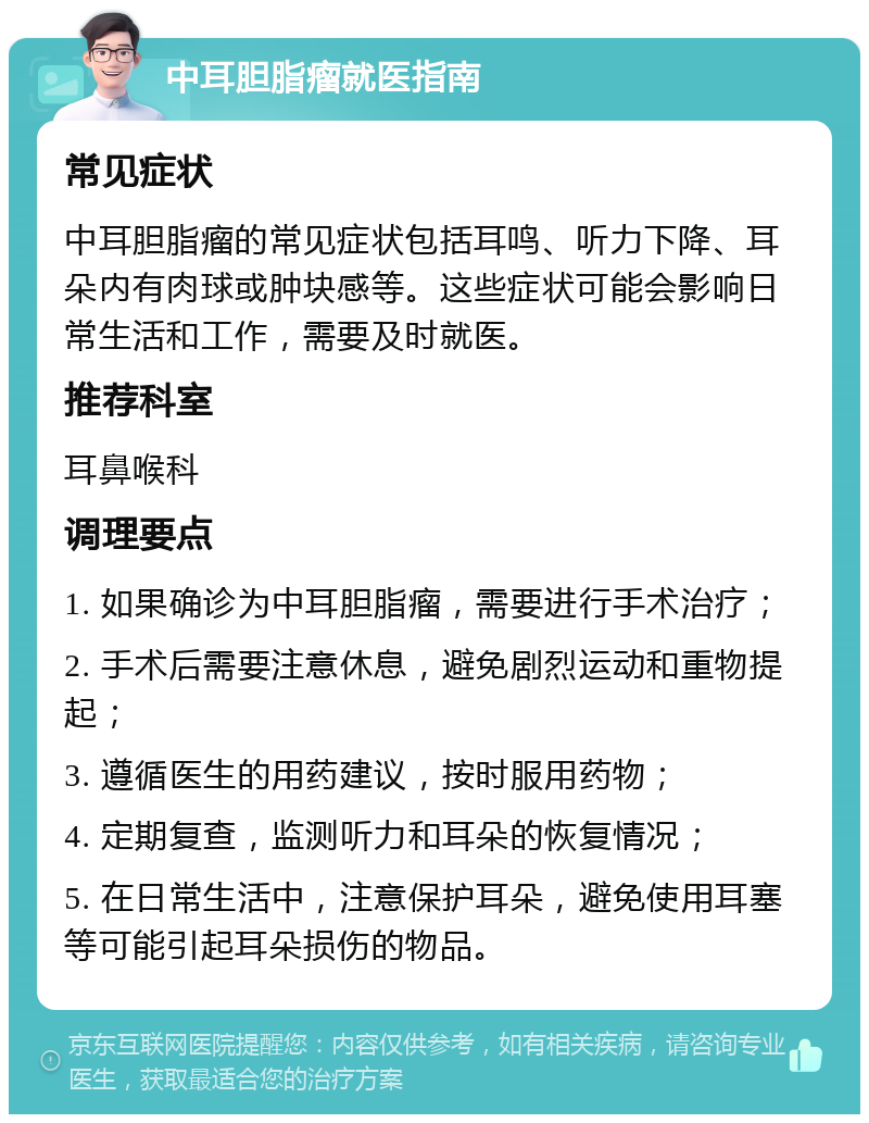 中耳胆脂瘤就医指南 常见症状 中耳胆脂瘤的常见症状包括耳鸣、听力下降、耳朵内有肉球或肿块感等。这些症状可能会影响日常生活和工作，需要及时就医。 推荐科室 耳鼻喉科 调理要点 1. 如果确诊为中耳胆脂瘤，需要进行手术治疗； 2. 手术后需要注意休息，避免剧烈运动和重物提起； 3. 遵循医生的用药建议，按时服用药物； 4. 定期复查，监测听力和耳朵的恢复情况； 5. 在日常生活中，注意保护耳朵，避免使用耳塞等可能引起耳朵损伤的物品。