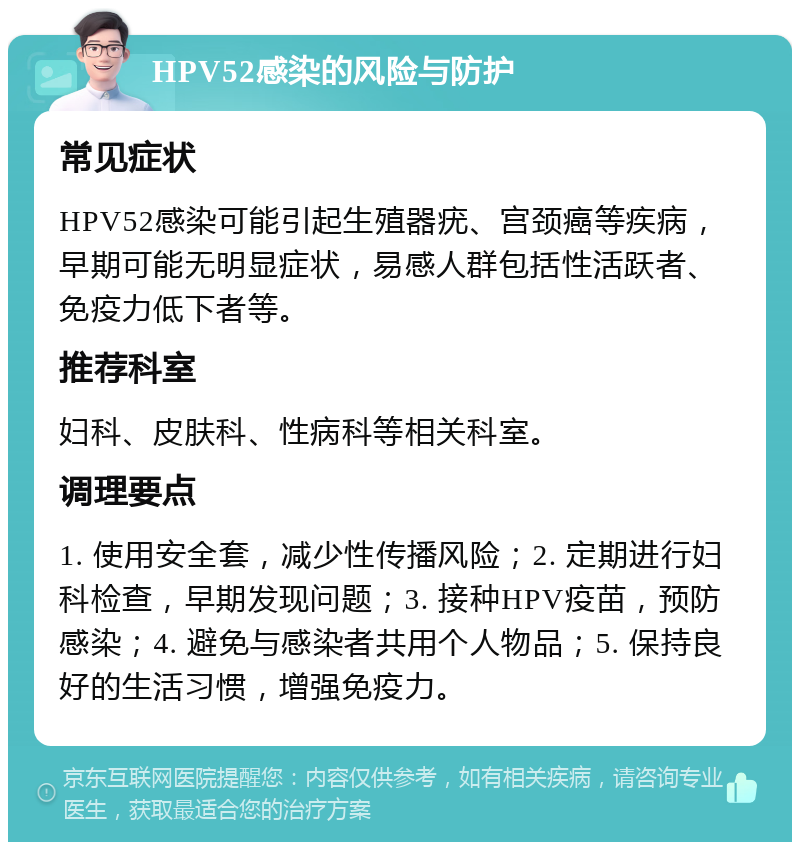 HPV52感染的风险与防护 常见症状 HPV52感染可能引起生殖器疣、宫颈癌等疾病，早期可能无明显症状，易感人群包括性活跃者、免疫力低下者等。 推荐科室 妇科、皮肤科、性病科等相关科室。 调理要点 1. 使用安全套，减少性传播风险；2. 定期进行妇科检查，早期发现问题；3. 接种HPV疫苗，预防感染；4. 避免与感染者共用个人物品；5. 保持良好的生活习惯，增强免疫力。