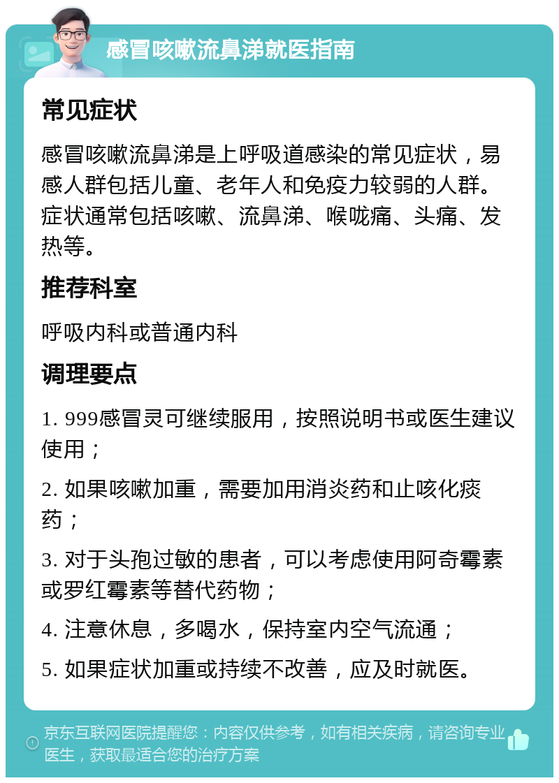 感冒咳嗽流鼻涕就医指南 常见症状 感冒咳嗽流鼻涕是上呼吸道感染的常见症状，易感人群包括儿童、老年人和免疫力较弱的人群。症状通常包括咳嗽、流鼻涕、喉咙痛、头痛、发热等。 推荐科室 呼吸内科或普通内科 调理要点 1. 999感冒灵可继续服用，按照说明书或医生建议使用； 2. 如果咳嗽加重，需要加用消炎药和止咳化痰药； 3. 对于头孢过敏的患者，可以考虑使用阿奇霉素或罗红霉素等替代药物； 4. 注意休息，多喝水，保持室内空气流通； 5. 如果症状加重或持续不改善，应及时就医。