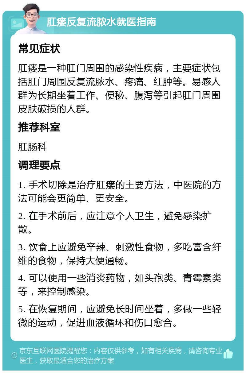 肛瘘反复流脓水就医指南 常见症状 肛瘘是一种肛门周围的感染性疾病，主要症状包括肛门周围反复流脓水、疼痛、红肿等。易感人群为长期坐着工作、便秘、腹泻等引起肛门周围皮肤破损的人群。 推荐科室 肛肠科 调理要点 1. 手术切除是治疗肛瘘的主要方法，中医院的方法可能会更简单、更安全。 2. 在手术前后，应注意个人卫生，避免感染扩散。 3. 饮食上应避免辛辣、刺激性食物，多吃富含纤维的食物，保持大便通畅。 4. 可以使用一些消炎药物，如头孢类、青霉素类等，来控制感染。 5. 在恢复期间，应避免长时间坐着，多做一些轻微的运动，促进血液循环和伤口愈合。