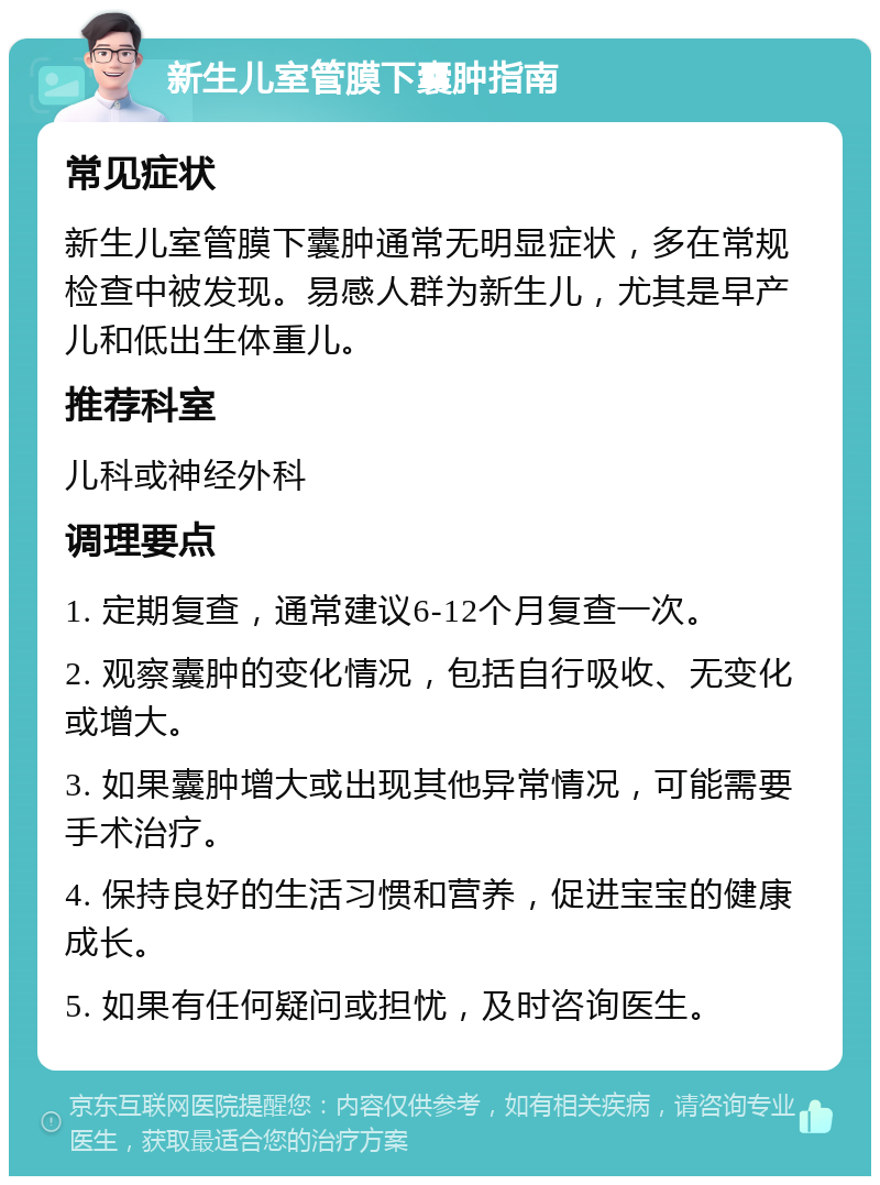 新生儿室管膜下囊肿指南 常见症状 新生儿室管膜下囊肿通常无明显症状，多在常规检查中被发现。易感人群为新生儿，尤其是早产儿和低出生体重儿。 推荐科室 儿科或神经外科 调理要点 1. 定期复查，通常建议6-12个月复查一次。 2. 观察囊肿的变化情况，包括自行吸收、无变化或增大。 3. 如果囊肿增大或出现其他异常情况，可能需要手术治疗。 4. 保持良好的生活习惯和营养，促进宝宝的健康成长。 5. 如果有任何疑问或担忧，及时咨询医生。