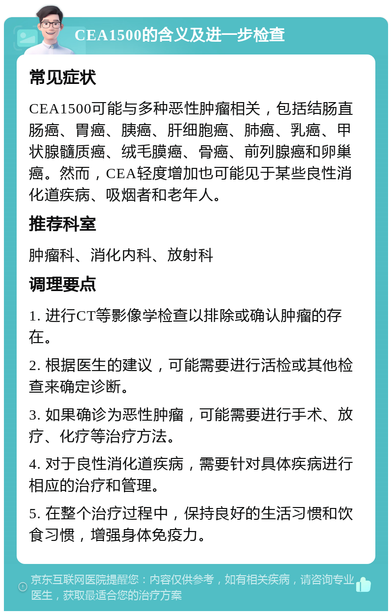 CEA1500的含义及进一步检查 常见症状 CEA1500可能与多种恶性肿瘤相关，包括结肠直肠癌、胃癌、胰癌、肝细胞癌、肺癌、乳癌、甲状腺髓质癌、绒毛膜癌、骨癌、前列腺癌和卵巢癌。然而，CEA轻度增加也可能见于某些良性消化道疾病、吸烟者和老年人。 推荐科室 肿瘤科、消化内科、放射科 调理要点 1. 进行CT等影像学检查以排除或确认肿瘤的存在。 2. 根据医生的建议，可能需要进行活检或其他检查来确定诊断。 3. 如果确诊为恶性肿瘤，可能需要进行手术、放疗、化疗等治疗方法。 4. 对于良性消化道疾病，需要针对具体疾病进行相应的治疗和管理。 5. 在整个治疗过程中，保持良好的生活习惯和饮食习惯，增强身体免疫力。