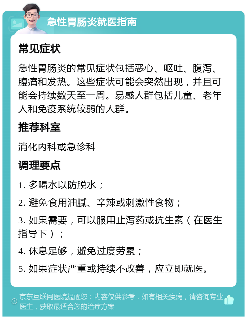 急性胃肠炎就医指南 常见症状 急性胃肠炎的常见症状包括恶心、呕吐、腹泻、腹痛和发热。这些症状可能会突然出现，并且可能会持续数天至一周。易感人群包括儿童、老年人和免疫系统较弱的人群。 推荐科室 消化内科或急诊科 调理要点 1. 多喝水以防脱水； 2. 避免食用油腻、辛辣或刺激性食物； 3. 如果需要，可以服用止泻药或抗生素（在医生指导下）； 4. 休息足够，避免过度劳累； 5. 如果症状严重或持续不改善，应立即就医。