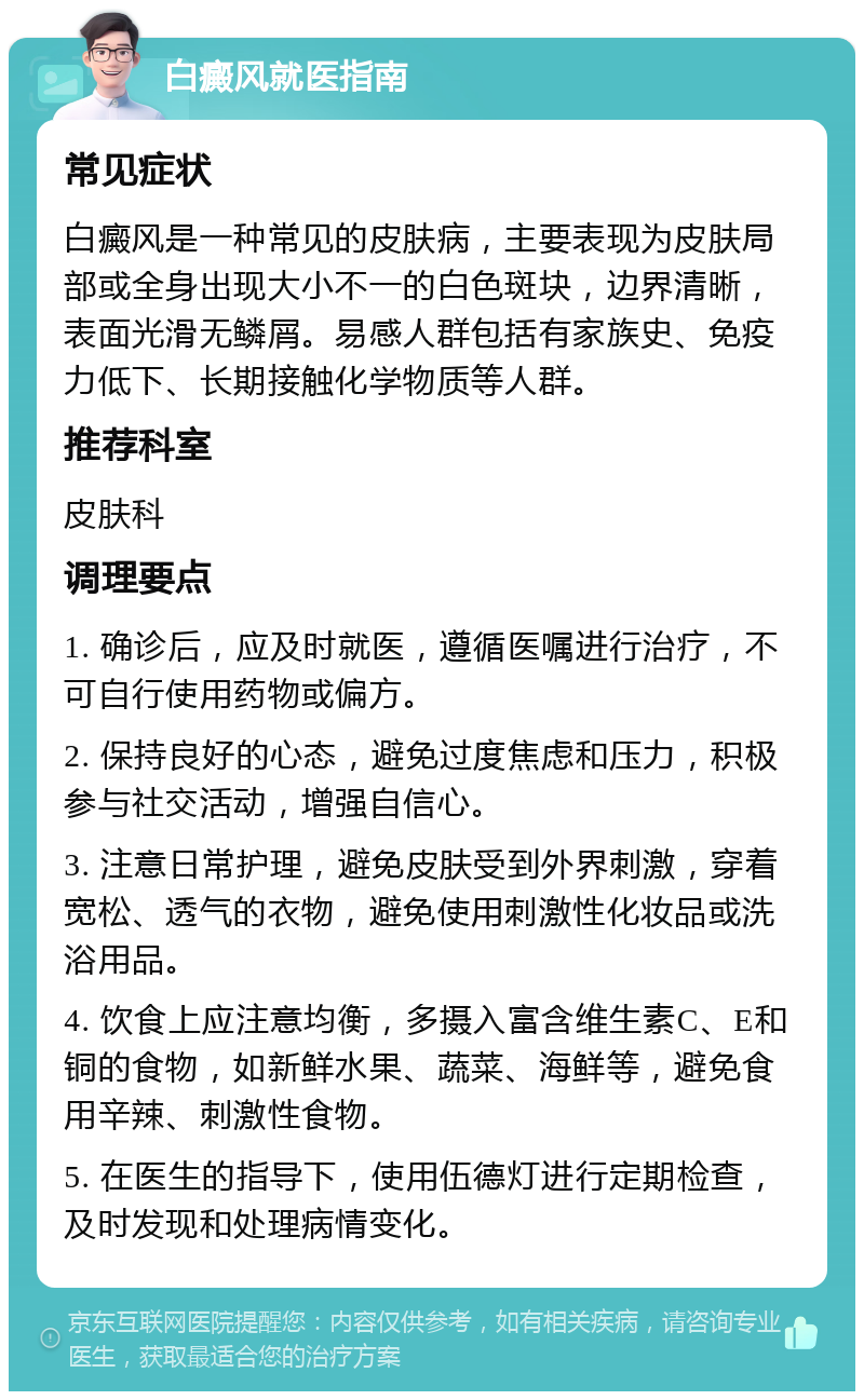 白癜风就医指南 常见症状 白癜风是一种常见的皮肤病，主要表现为皮肤局部或全身出现大小不一的白色斑块，边界清晰，表面光滑无鳞屑。易感人群包括有家族史、免疫力低下、长期接触化学物质等人群。 推荐科室 皮肤科 调理要点 1. 确诊后，应及时就医，遵循医嘱进行治疗，不可自行使用药物或偏方。 2. 保持良好的心态，避免过度焦虑和压力，积极参与社交活动，增强自信心。 3. 注意日常护理，避免皮肤受到外界刺激，穿着宽松、透气的衣物，避免使用刺激性化妆品或洗浴用品。 4. 饮食上应注意均衡，多摄入富含维生素C、E和铜的食物，如新鲜水果、蔬菜、海鲜等，避免食用辛辣、刺激性食物。 5. 在医生的指导下，使用伍德灯进行定期检查，及时发现和处理病情变化。