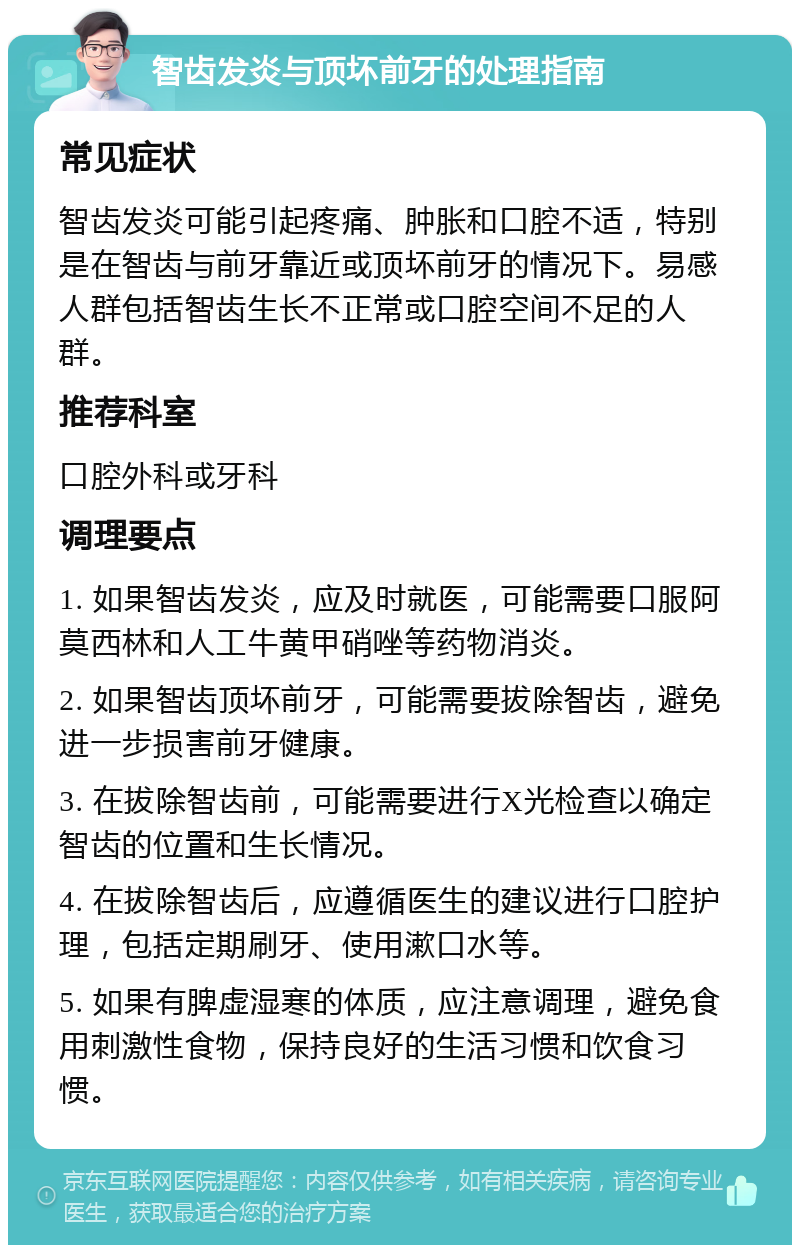 智齿发炎与顶坏前牙的处理指南 常见症状 智齿发炎可能引起疼痛、肿胀和口腔不适，特别是在智齿与前牙靠近或顶坏前牙的情况下。易感人群包括智齿生长不正常或口腔空间不足的人群。 推荐科室 口腔外科或牙科 调理要点 1. 如果智齿发炎，应及时就医，可能需要口服阿莫西林和人工牛黄甲硝唑等药物消炎。 2. 如果智齿顶坏前牙，可能需要拔除智齿，避免进一步损害前牙健康。 3. 在拔除智齿前，可能需要进行X光检查以确定智齿的位置和生长情况。 4. 在拔除智齿后，应遵循医生的建议进行口腔护理，包括定期刷牙、使用漱口水等。 5. 如果有脾虚湿寒的体质，应注意调理，避免食用刺激性食物，保持良好的生活习惯和饮食习惯。